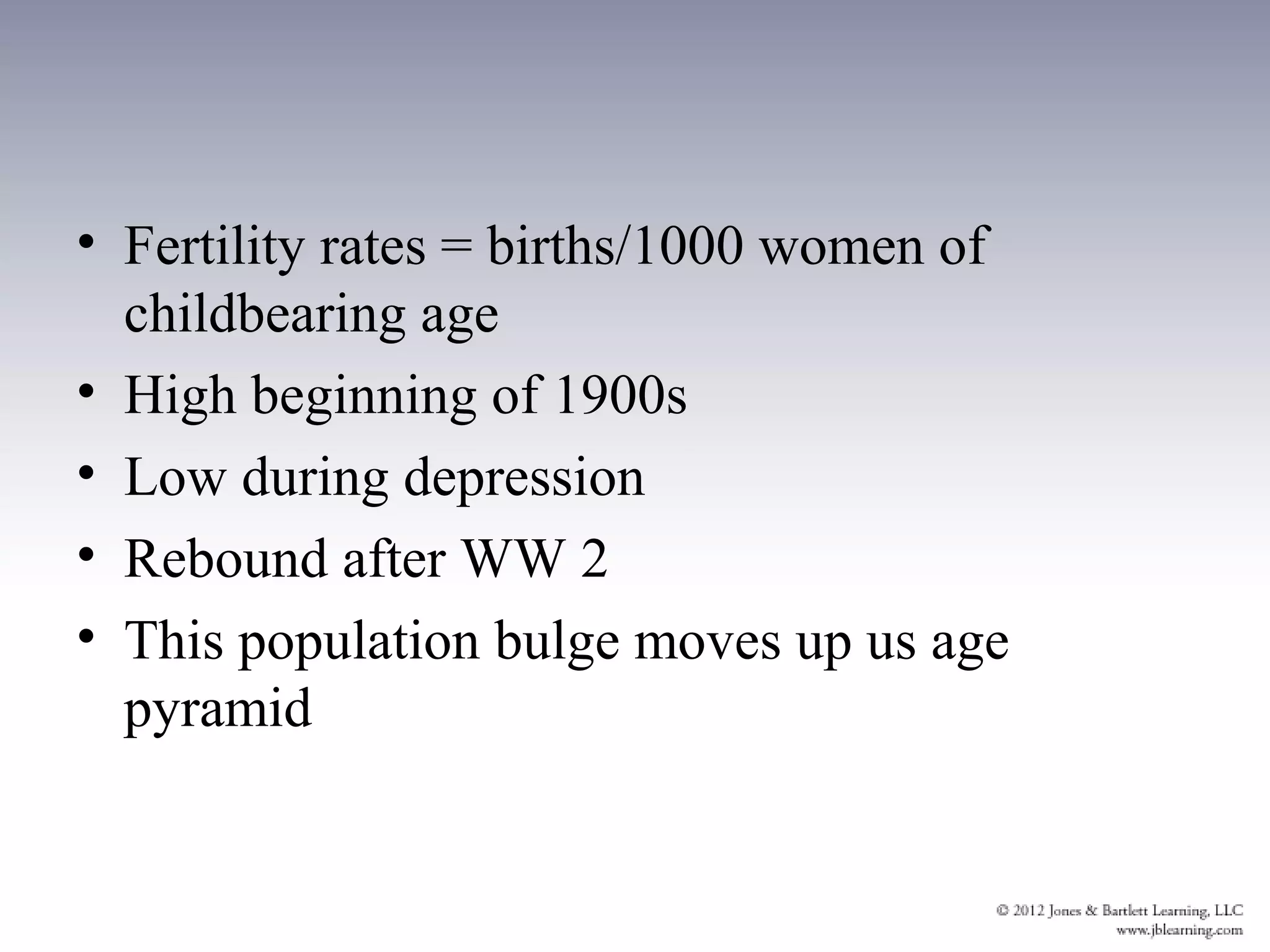 • Fertility rates = births/1000 women of
  childbearing age
• High beginning of 1900s
• Low during depression
• Rebound after WW 2
• This population bulge moves up us age
  pyramid
 