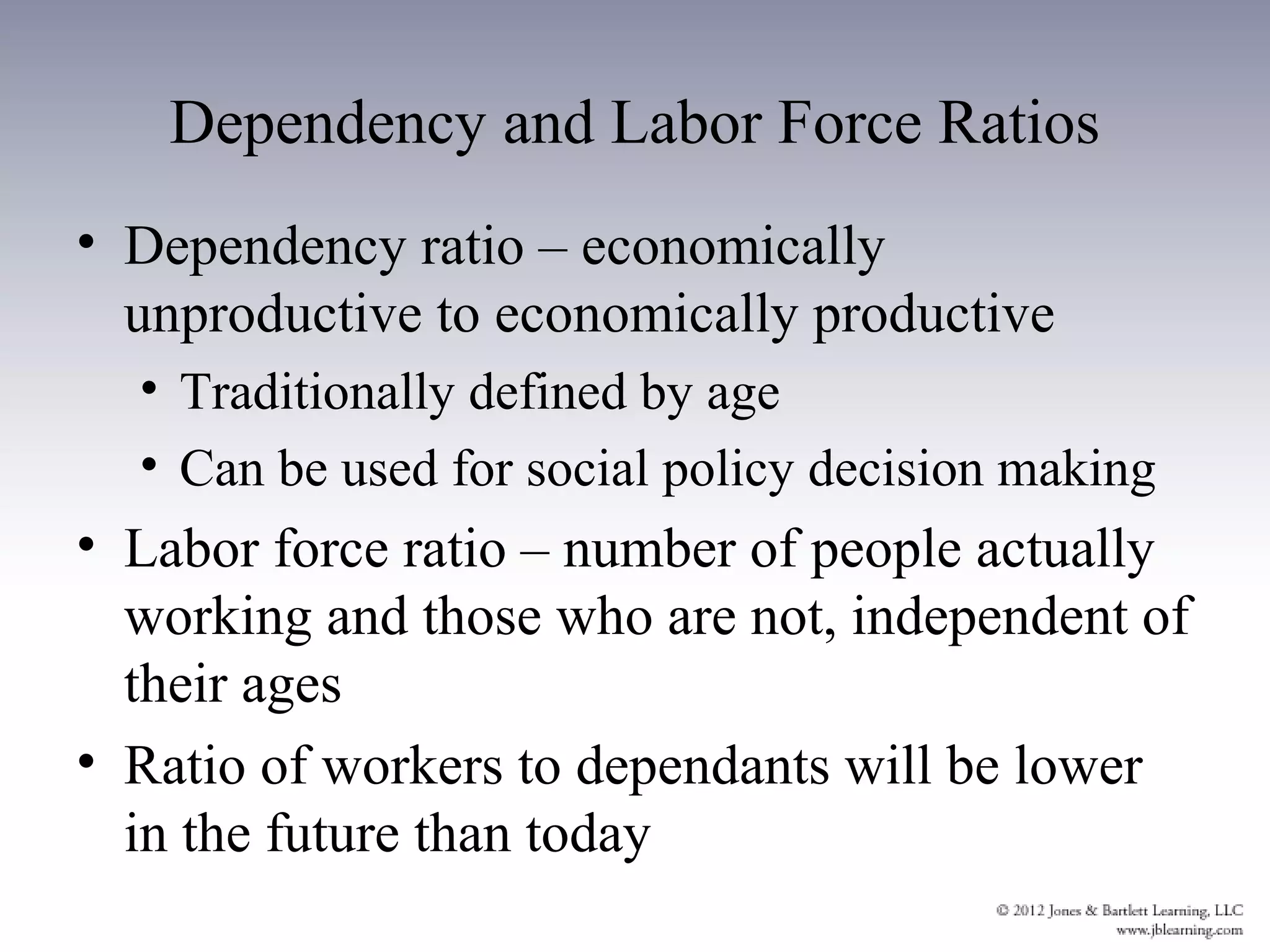 Dependency and Labor Force Ratios
• Dependency ratio – economically
  unproductive to economically productive
  • Traditionally defined by age
  • Can be used for social policy decision making
• Labor force ratio – number of people actually
  working and those who are not, independent of
  their ages
• Ratio of workers to dependants will be lower
  in the future than today
 