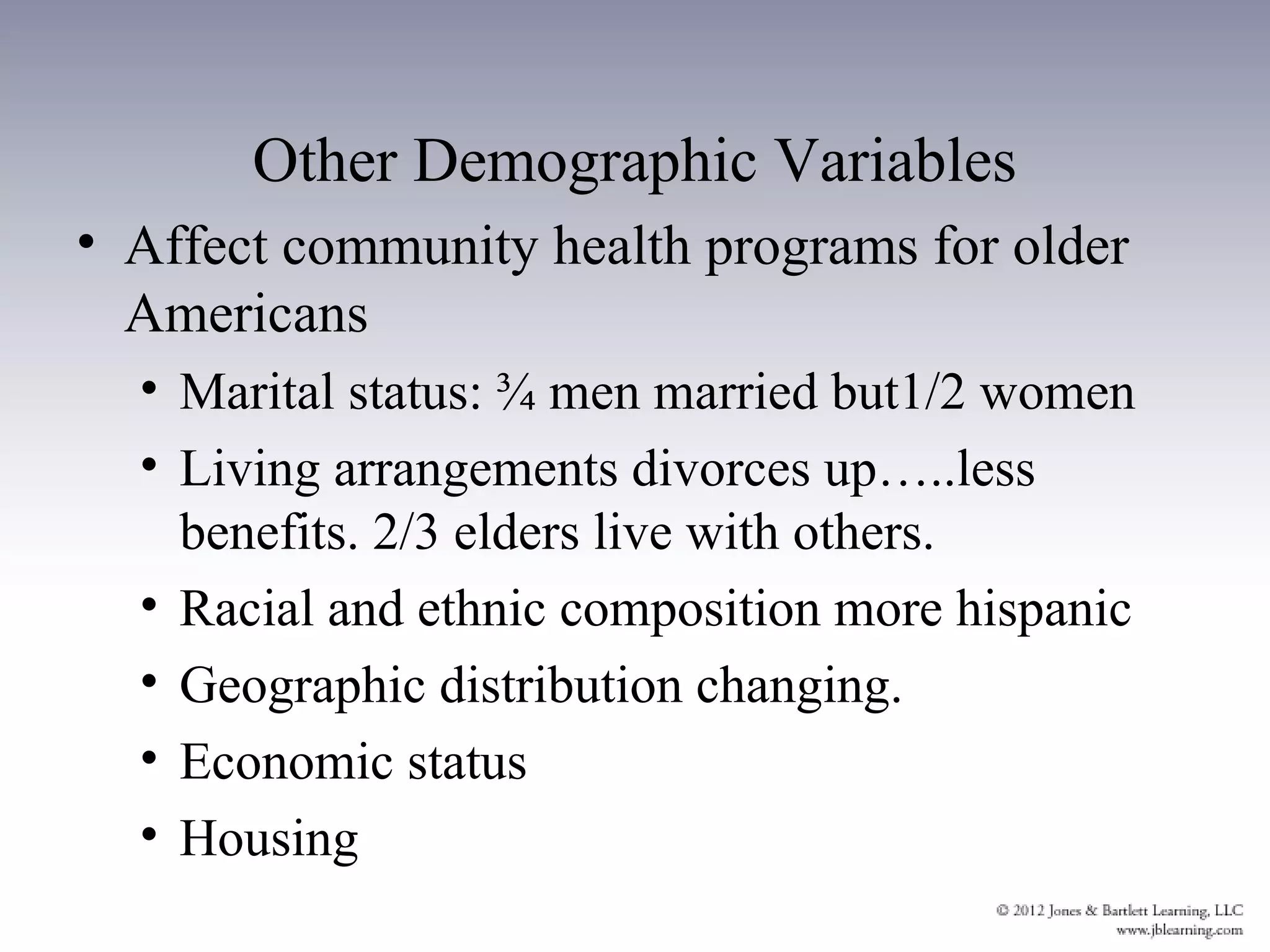 Other Demographic Variables
• Affect community health programs for older
  Americans
  • Marital status: ¾ men married but1/2 women
  • Living arrangements divorces up…..less
    benefits. 2/3 elders live with others.
  • Racial and ethnic composition more hispanic
  • Geographic distribution changing.
  • Economic status
  • Housing
 