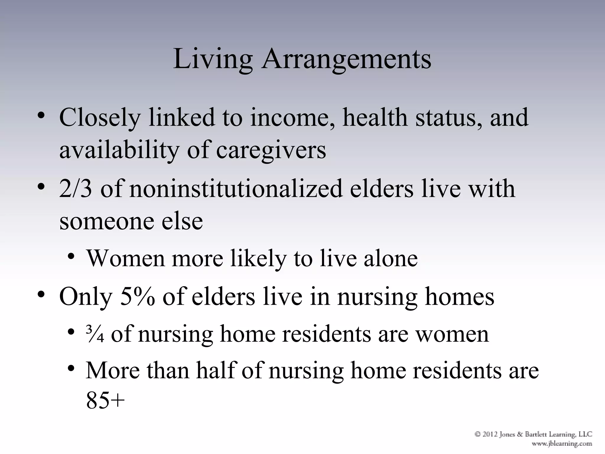 Living Arrangements
• Closely linked to income, health status, and
  availability of caregivers
• 2/3 of noninstitutionalized elders live with
  someone else
  • Women more likely to live alone
• Only 5% of elders live in nursing homes
  • ¾ of nursing home residents are women
  • More than half of nursing home residents are
    85+
 