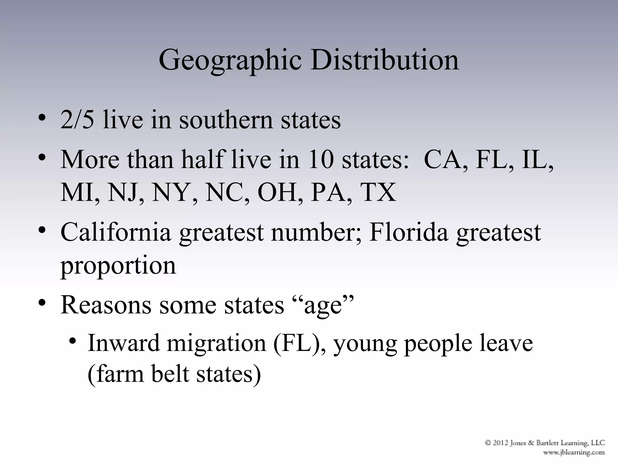 Geographic Distribution
• 2/5 live in southern states
• More than half live in 10 states: CA, FL, IL,
  MI, NJ, NY, NC, OH, PA, TX
• California greatest number; Florida greatest
  proportion
• Reasons some states “age”
  • Inward migration (FL), young people leave
    (farm belt states)
 