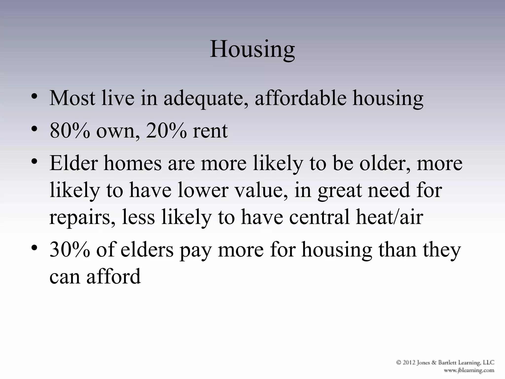 Housing
• Most live in adequate, affordable housing
• 80% own, 20% rent
• Elder homes are more likely to be older, more
  likely to have lower value, in great need for
  repairs, less likely to have central heat/air
• 30% of elders pay more for housing than they
  can afford
 