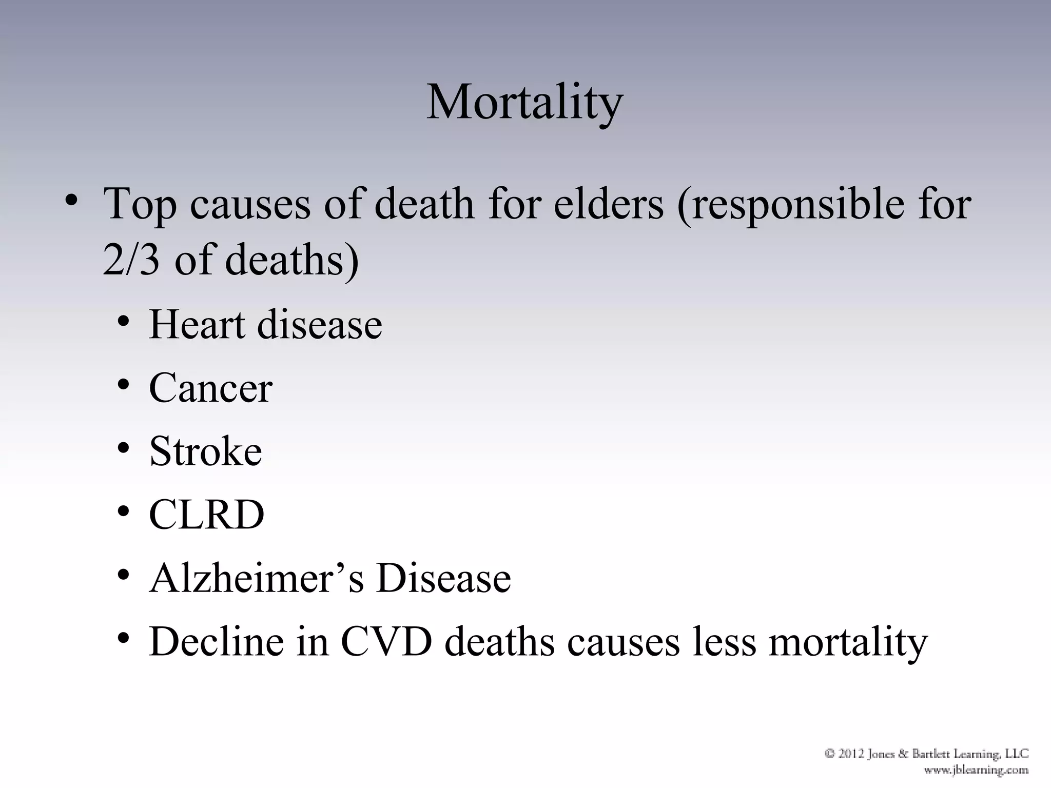 Mortality
• Top causes of death for elders (responsible for
  2/3 of deaths)
  •   Heart disease
  •   Cancer
  •   Stroke
  •   CLRD
  •   Alzheimer’s Disease
  •   Decline in CVD deaths causes less mortality
 