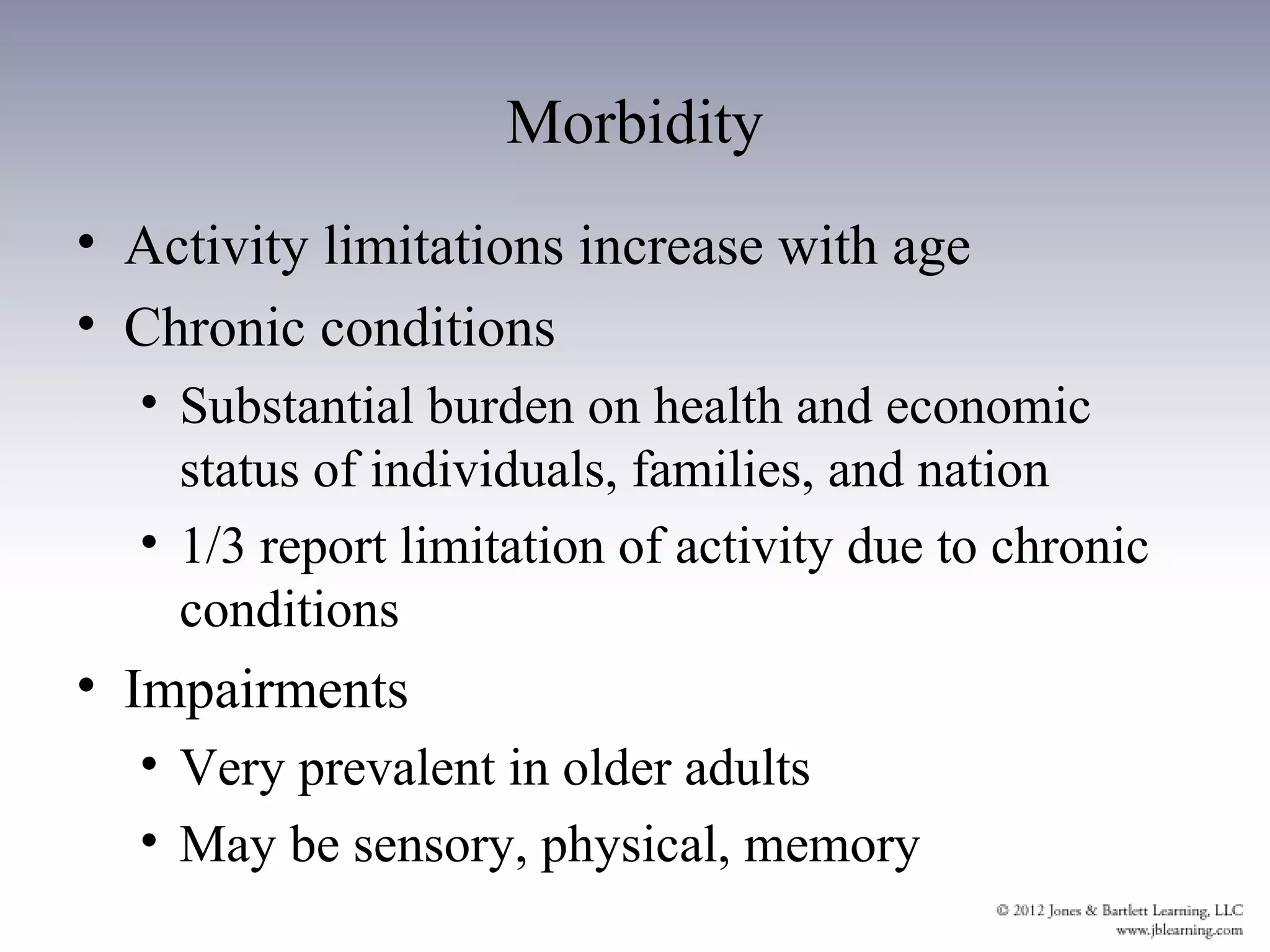 Morbidity
• Activity limitations increase with age
• Chronic conditions
  • Substantial burden on health and economic
    status of individuals, families, and nation
  • 1/3 report limitation of activity due to chronic
    conditions
• Impairments
  • Very prevalent in older adults
  • May be sensory, physical, memory
 