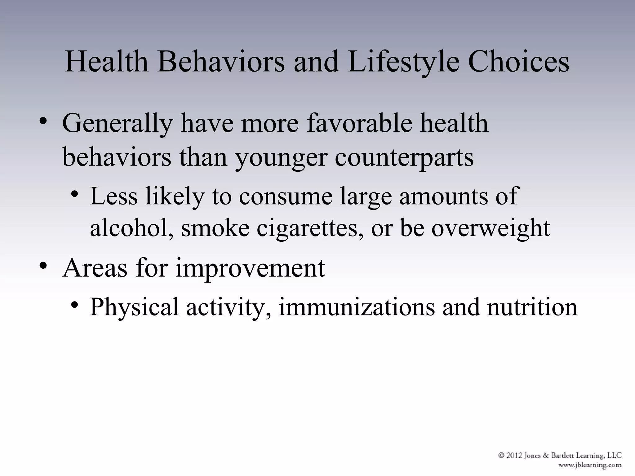 Health Behaviors and Lifestyle Choices
• Generally have more favorable health
  behaviors than younger counterparts
  • Less likely to consume large amounts of
    alcohol, smoke cigarettes, or be overweight
• Areas for improvement
  • Physical activity, immunizations and nutrition
 