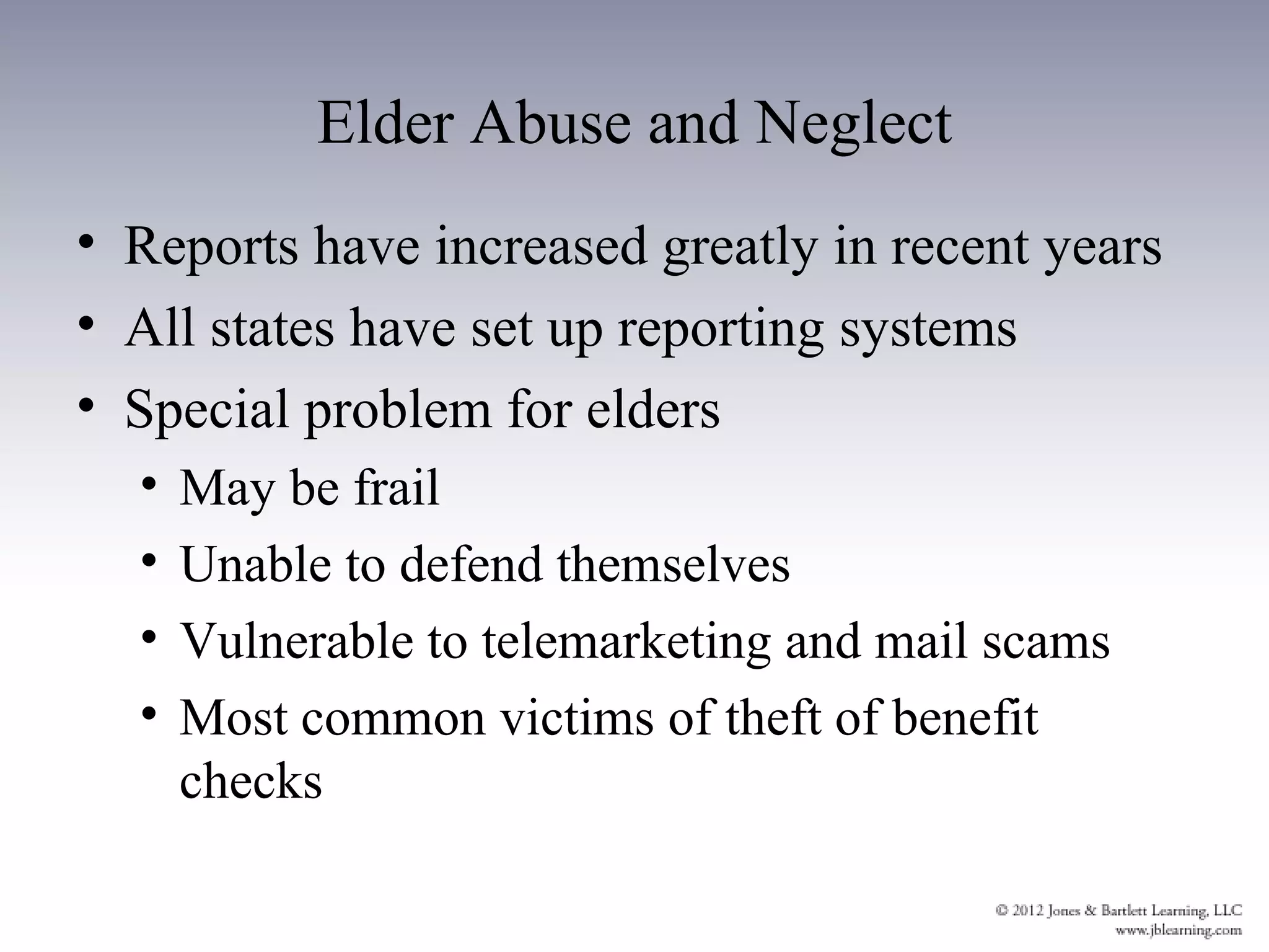 Elder Abuse and Neglect
• Reports have increased greatly in recent years
• All states have set up reporting systems
• Special problem for elders
  •   May be frail
  •   Unable to defend themselves
  •   Vulnerable to telemarketing and mail scams
  •   Most common victims of theft of benefit
      checks
 