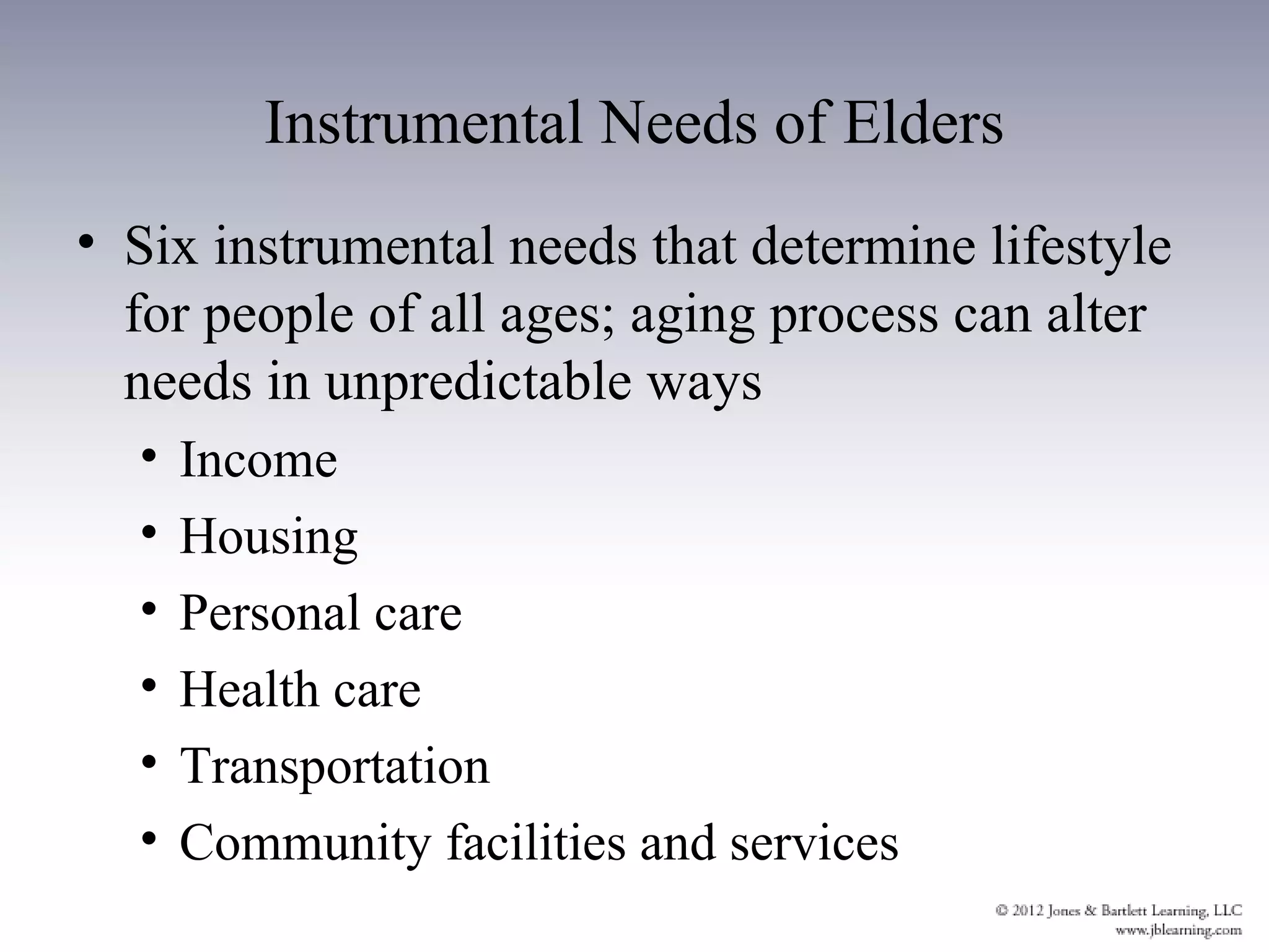 Instrumental Needs of Elders
• Six instrumental needs that determine lifestyle
  for people of all ages; aging process can alter
  needs in unpredictable ways
  •   Income
  •   Housing
  •   Personal care
  •   Health care
  •   Transportation
  •   Community facilities and services
 