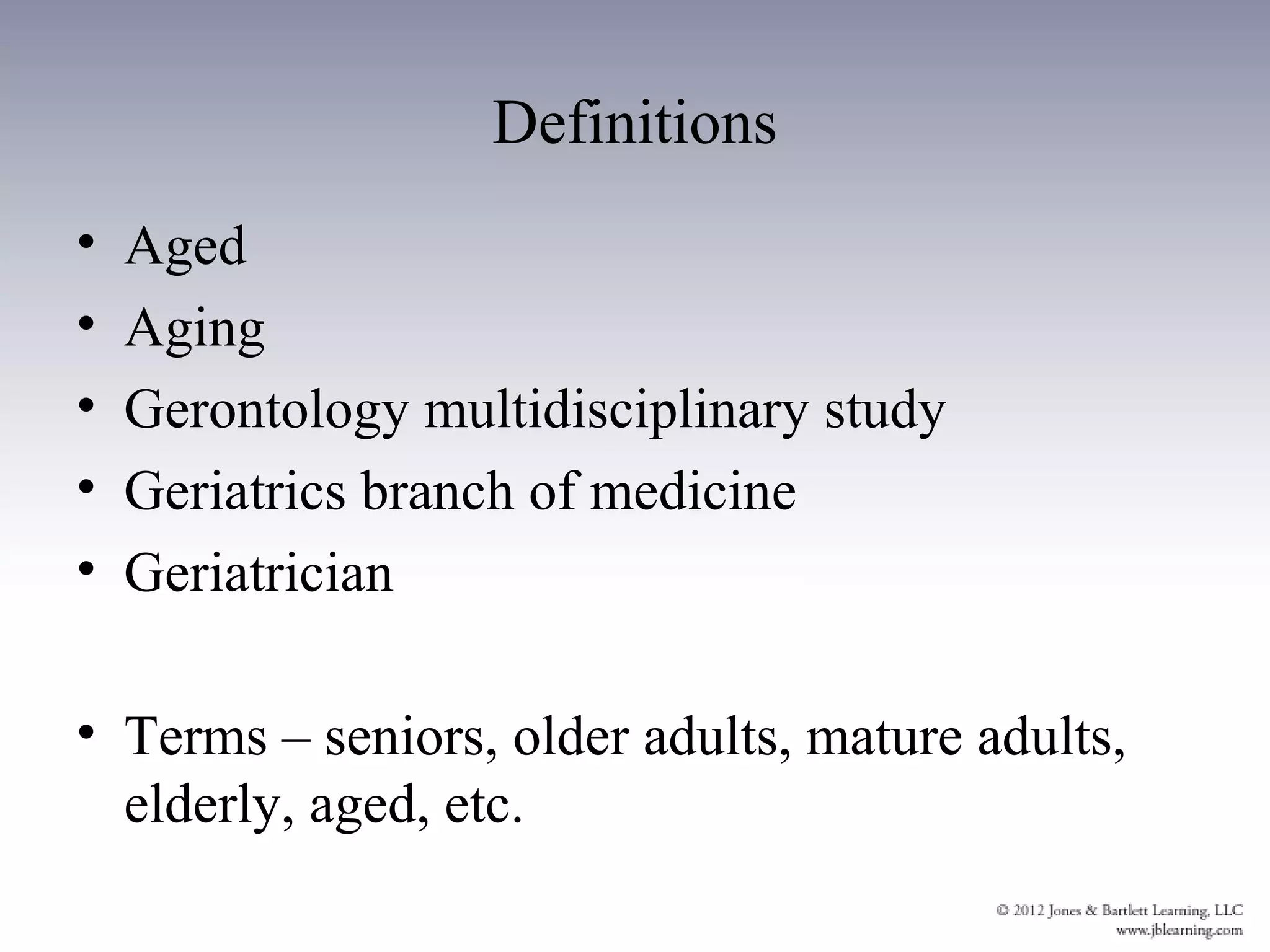Definitions
•   Aged
•   Aging
•   Gerontology multidisciplinary study
•   Geriatrics branch of medicine
•   Geriatrician

• Terms – seniors, older adults, mature adults,
  elderly, aged, etc.
 