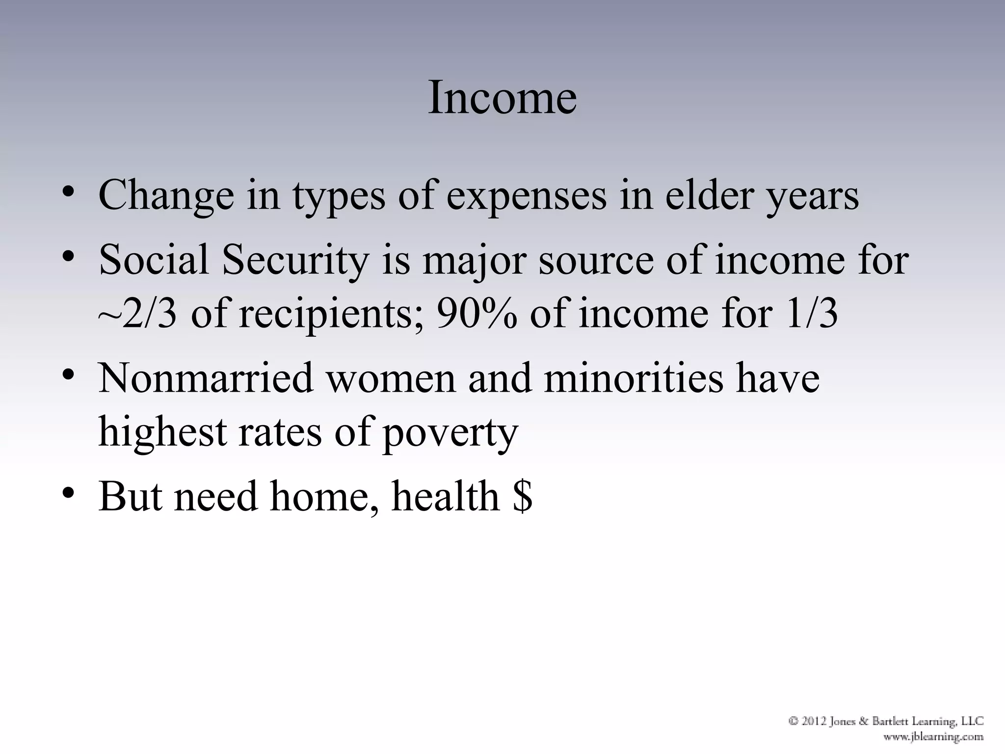 Income
• Change in types of expenses in elder years
• Social Security is major source of income for
  ~2/3 of recipients; 90% of income for 1/3
• Nonmarried women and minorities have
  highest rates of poverty
• But need home, health $
 