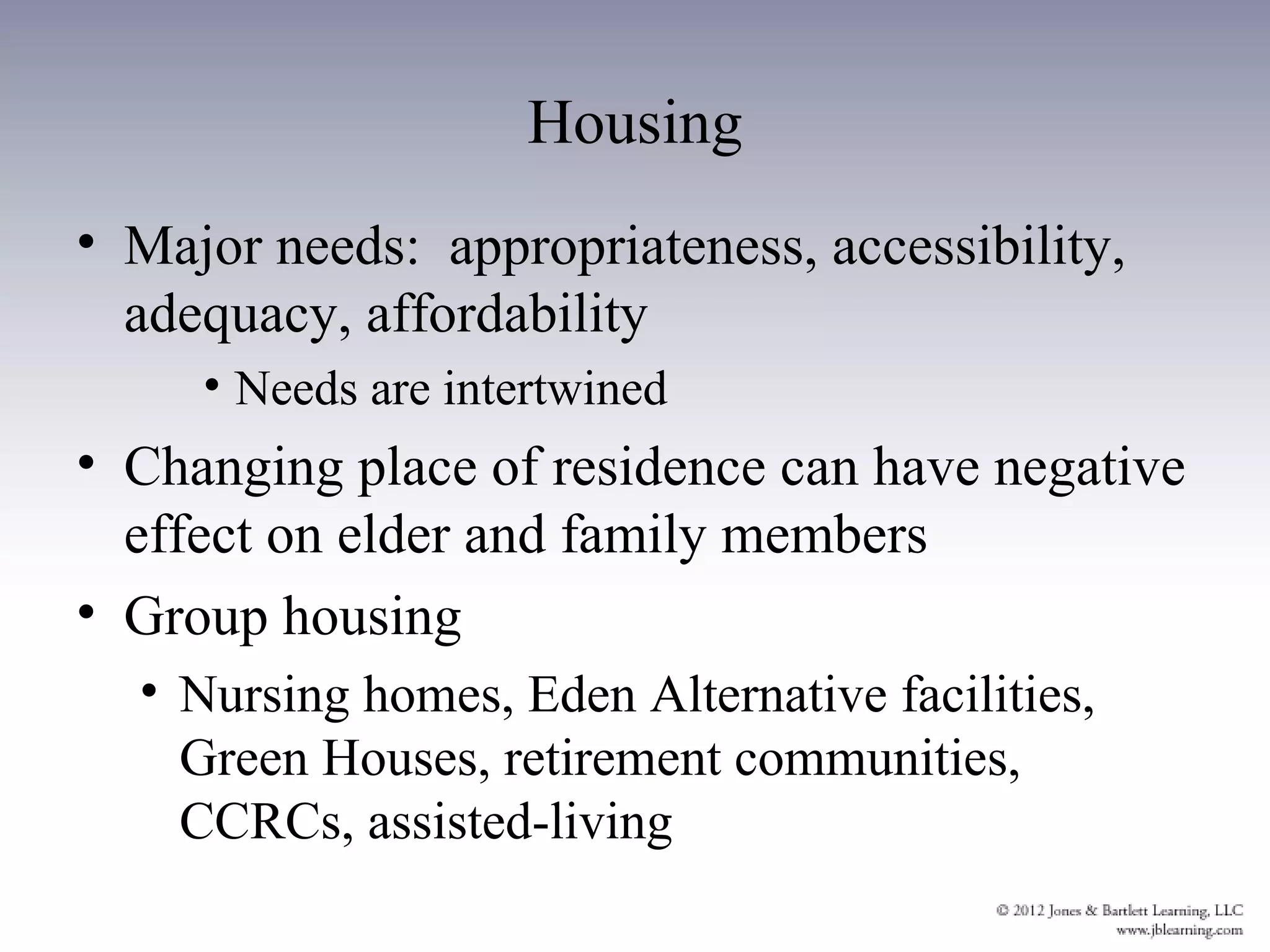 Housing
• Major needs: appropriateness, accessibility,
  adequacy, affordability
     • Needs are intertwined
• Changing place of residence can have negative
  effect on elder and family members
• Group housing
  • Nursing homes, Eden Alternative facilities,
    Green Houses, retirement communities,
    CCRCs, assisted-living
 