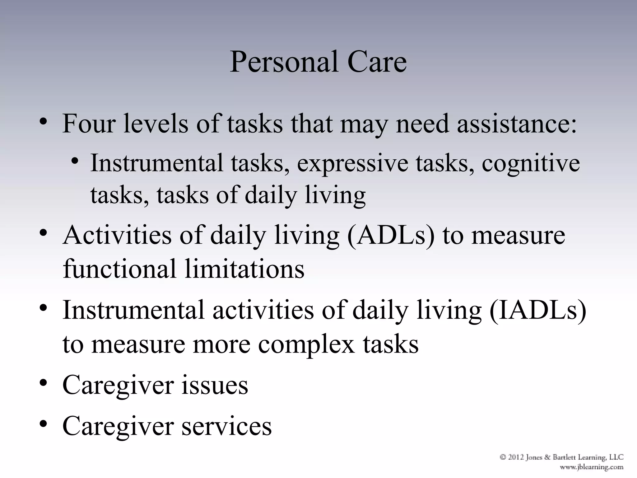 Personal Care
• Four levels of tasks that may need assistance:
  • Instrumental tasks, expressive tasks, cognitive
    tasks, tasks of daily living
• Activities of daily living (ADLs) to measure
  functional limitations
• Instrumental activities of daily living (IADLs)
  to measure more complex tasks
• Caregiver issues
• Caregiver services
 