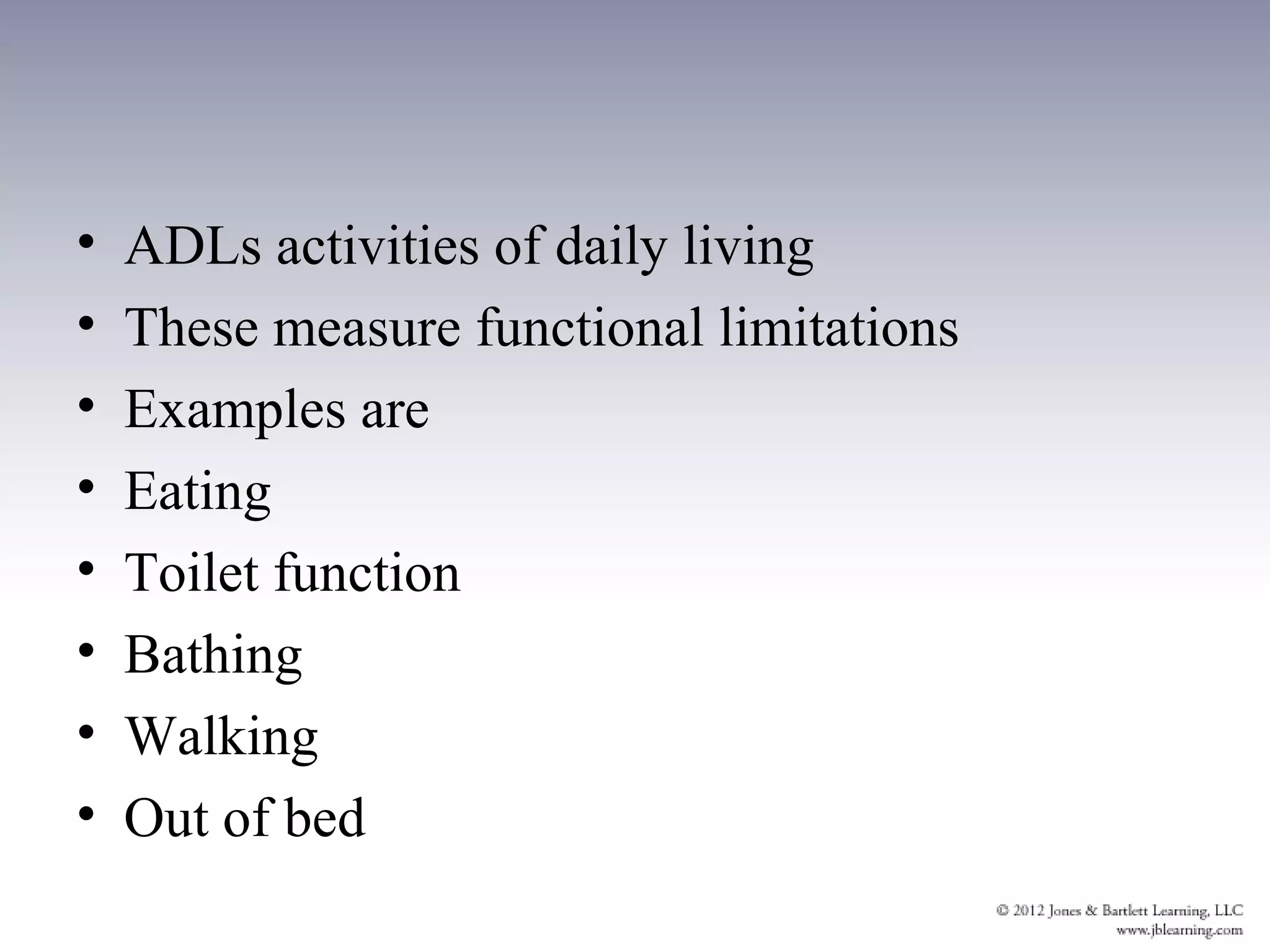 •   ADLs activities of daily living
•   These measure functional limitations
•   Examples are
•   Eating
•   Toilet function
•   Bathing
•   Walking
•   Out of bed
 