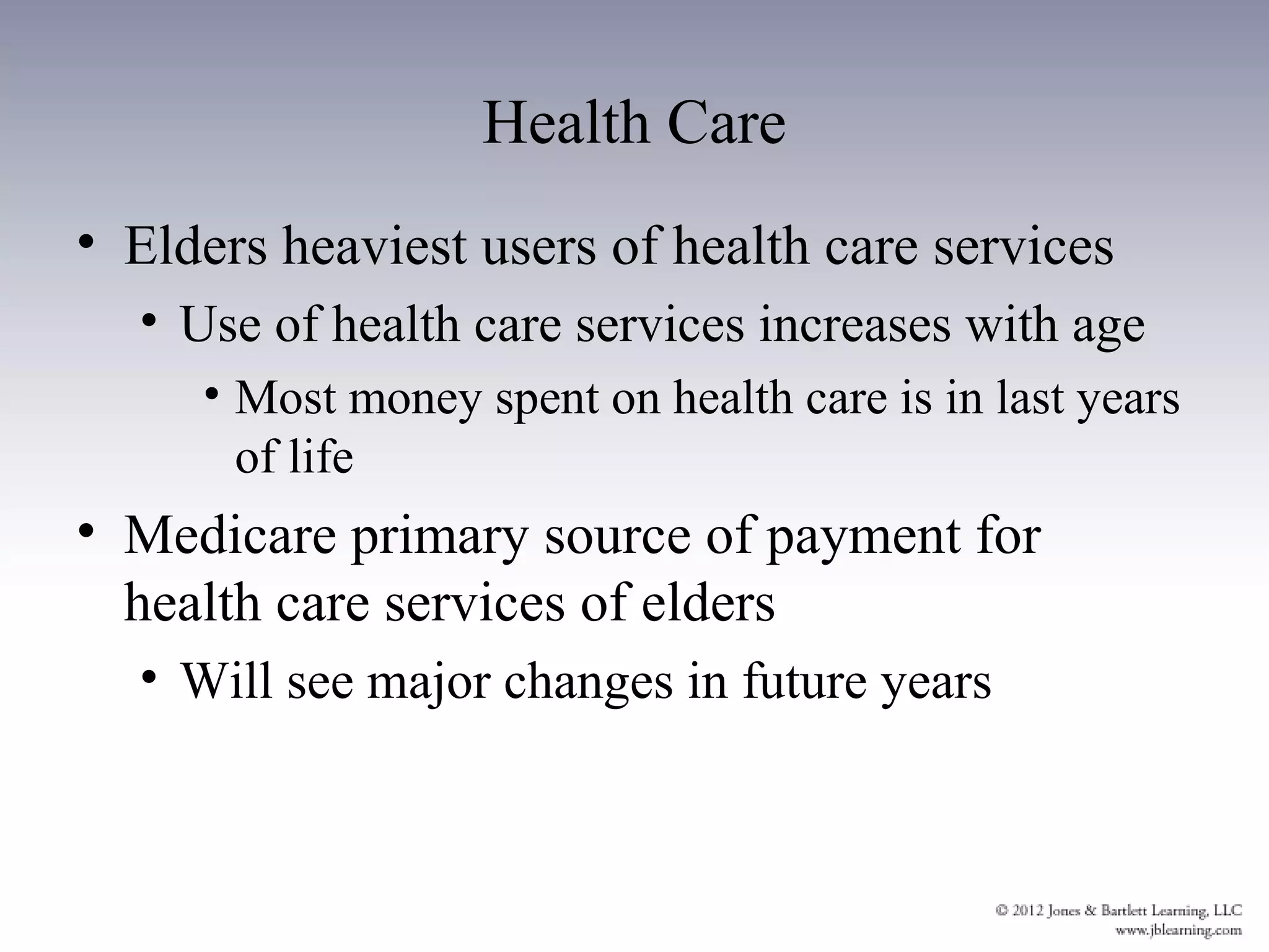 Health Care
• Elders heaviest users of health care services
  • Use of health care services increases with age
     • Most money spent on health care is in last years
       of life
• Medicare primary source of payment for
  health care services of elders
  • Will see major changes in future years
 