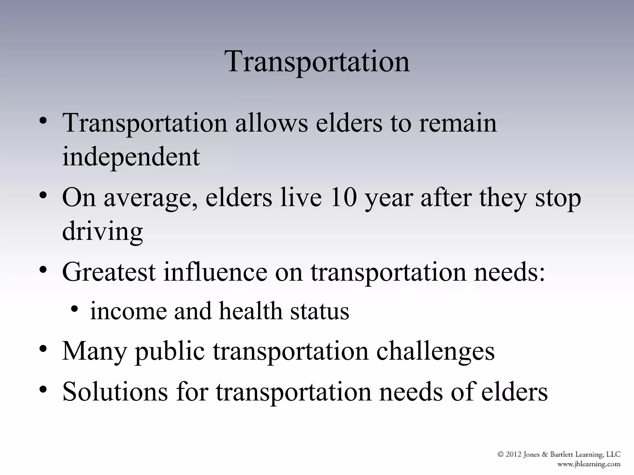 Transportation
• Transportation allows elders to remain
  independent
• On average, elders live 10 year after they stop
  driving
• Greatest influence on transportation needs:
  • income and health status
• Many public transportation challenges
• Solutions for transportation needs of elders
 