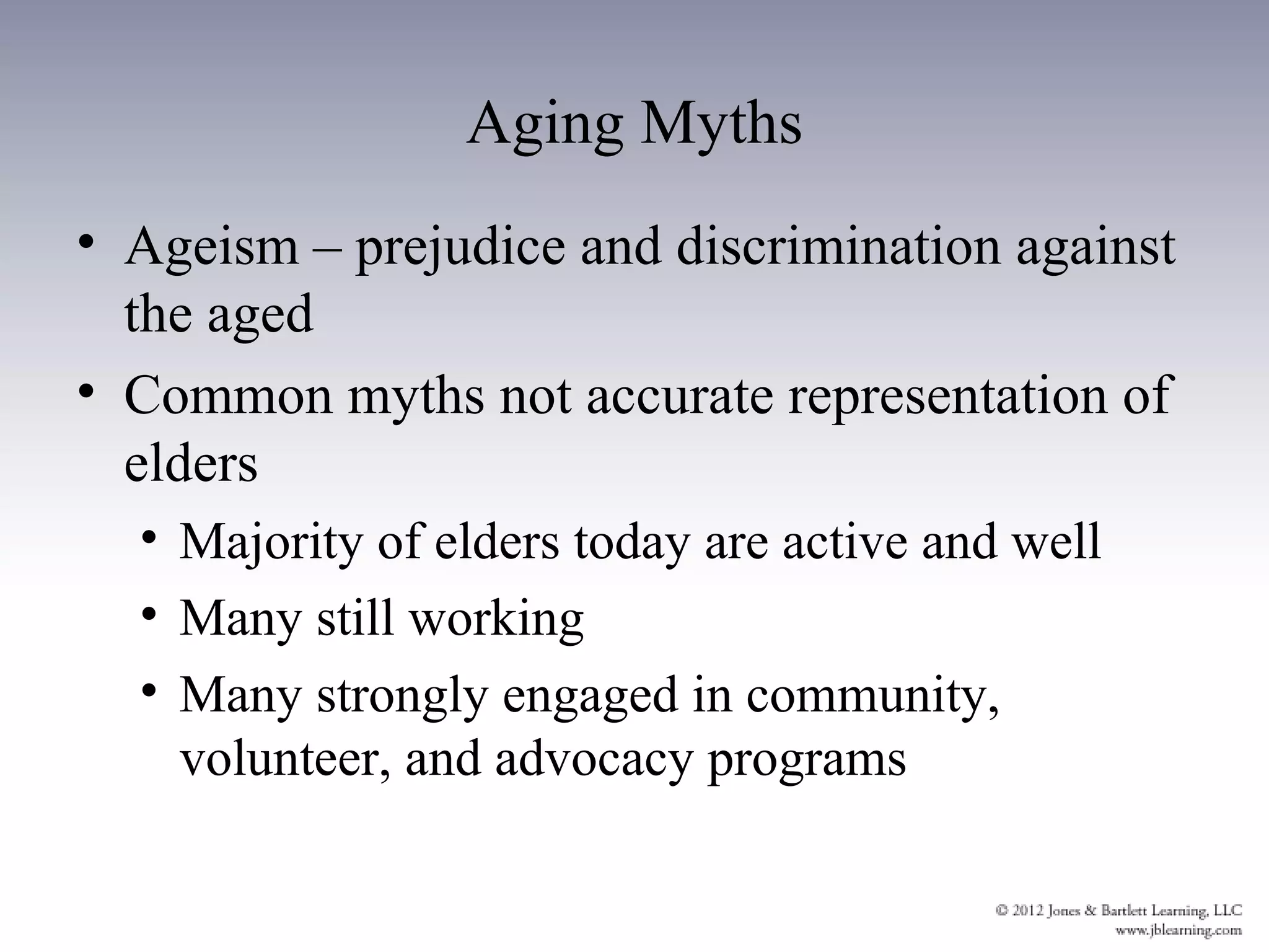 Aging Myths
• Ageism – prejudice and discrimination against
  the aged
• Common myths not accurate representation of
  elders
  • Majority of elders today are active and well
  • Many still working
  • Many strongly engaged in community,
    volunteer, and advocacy programs
 