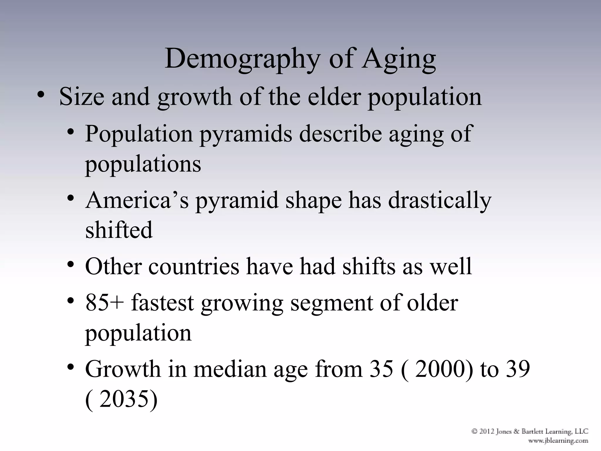 Demography of Aging
• Size and growth of the elder population
  • Population pyramids describe aging of
    populations
  • America’s pyramid shape has drastically
    shifted
  • Other countries have had shifts as well
  • 85+ fastest growing segment of older
    population
  • Growth in median age from 35 ( 2000) to 39
    ( 2035)
 