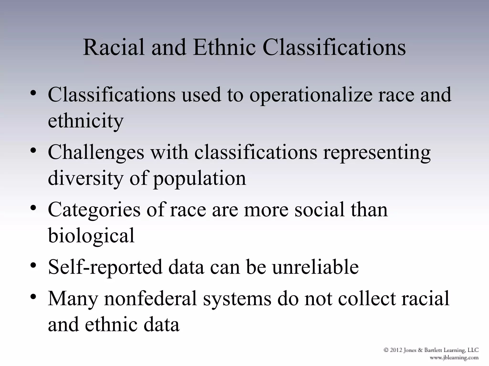 Racial and Ethnic Classifications
• Classifications used to operationalize race and
  ethnicity
• Challenges with classifications representing
  diversity of population
• Categories of race are more social than
  biological
• Self-reported data can be unreliable
• Many nonfederal systems do not collect racial
  and ethnic data
 