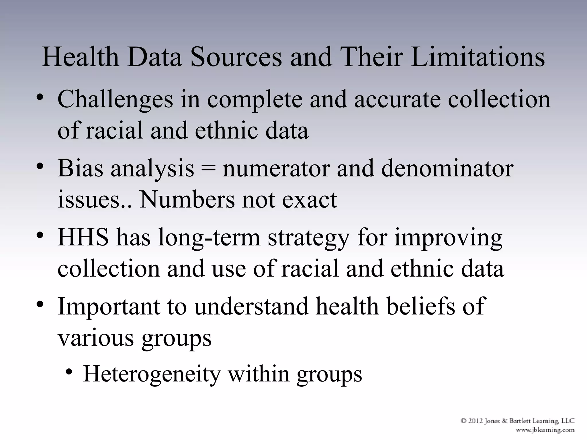 Health Data Sources and Their Limitations
• Challenges in complete and accurate collection
  of racial and ethnic data
• Bias analysis = numerator and denominator
  issues.. Numbers not exact
• HHS has long-term strategy for improving
  collection and use of racial and ethnic data
• Important to understand health beliefs of
  various groups
  • Heterogeneity within groups
 