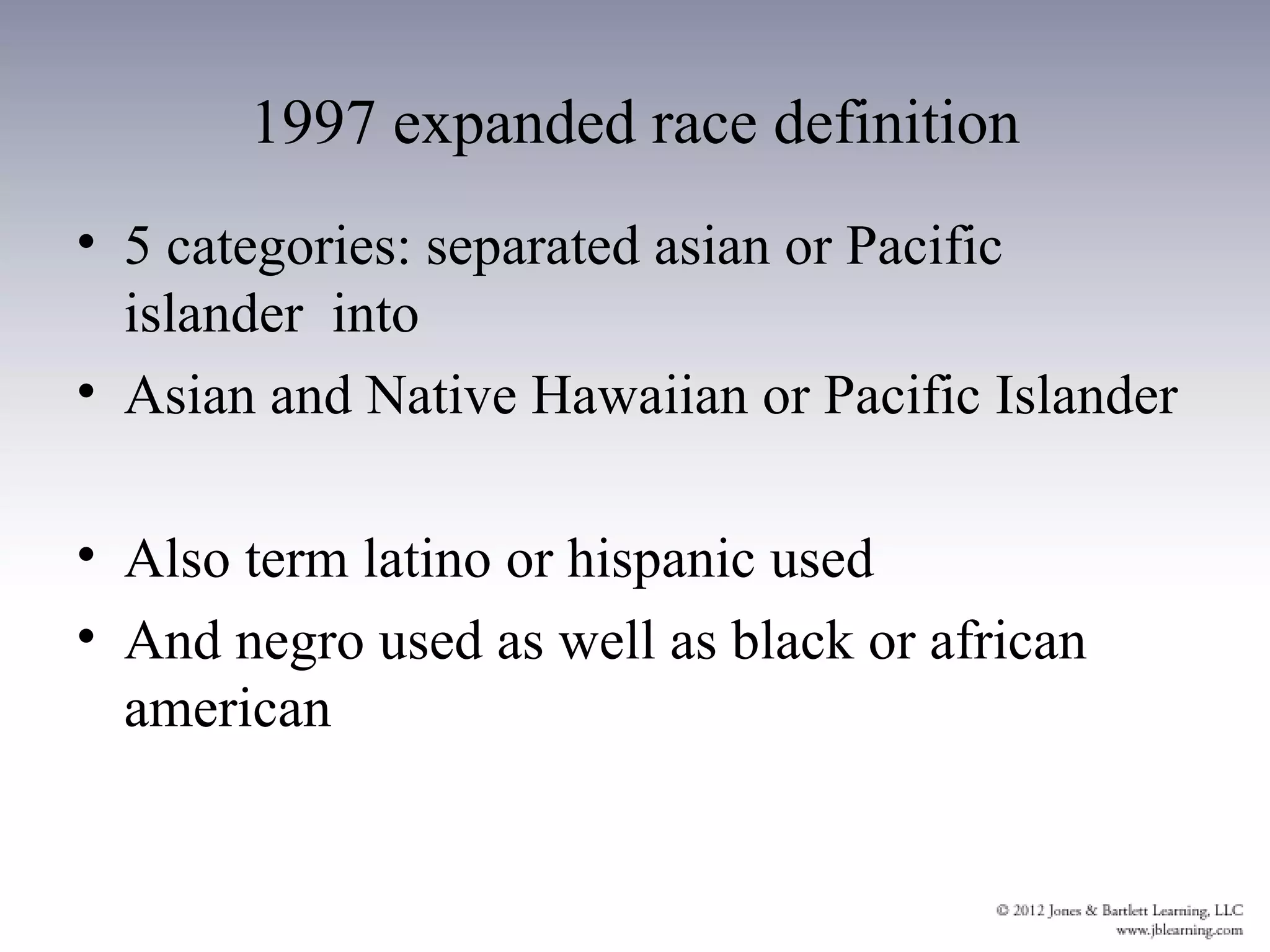 1997 expanded race definition
• 5 categories: separated asian or Pacific
  islander into
• Asian and Native Hawaiian or Pacific Islander

• Also term latino or hispanic used
• And negro used as well as black or african
  american
 