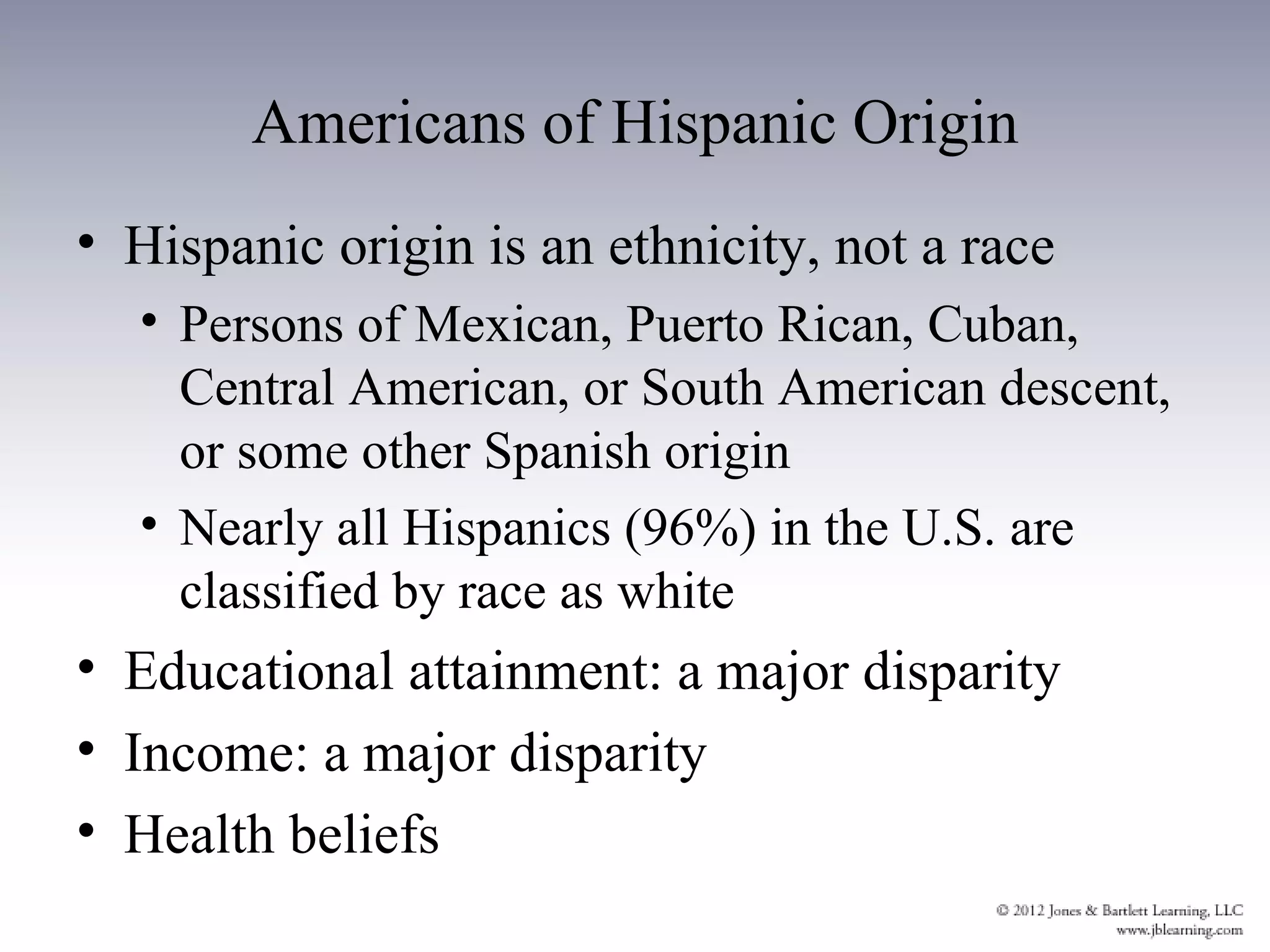Americans of Hispanic Origin
• Hispanic origin is an ethnicity, not a race
  • Persons of Mexican, Puerto Rican, Cuban,
    Central American, or South American descent,
    or some other Spanish origin
  • Nearly all Hispanics (96%) in the U.S. are
    classified by race as white
• Educational attainment: a major disparity
• Income: a major disparity
• Health beliefs
 