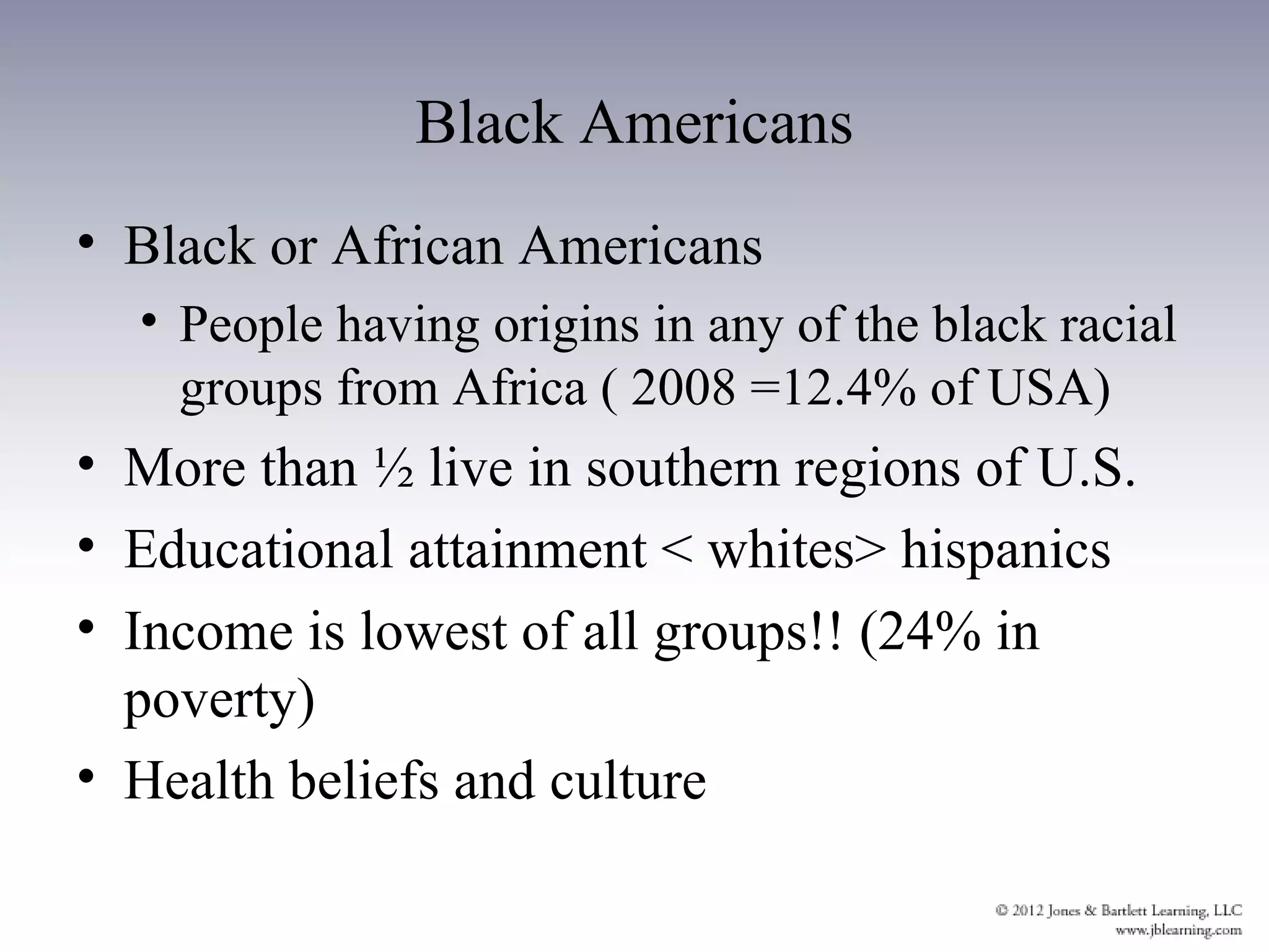 Black Americans
• Black or African Americans
  • People having origins in any of the black racial
    groups from Africa ( 2008 =12.4% of USA)
• More than ½ live in southern regions of U.S.
• Educational attainment < whites> hispanics
• Income is lowest of all groups!! (24% in
  poverty)
• Health beliefs and culture
 