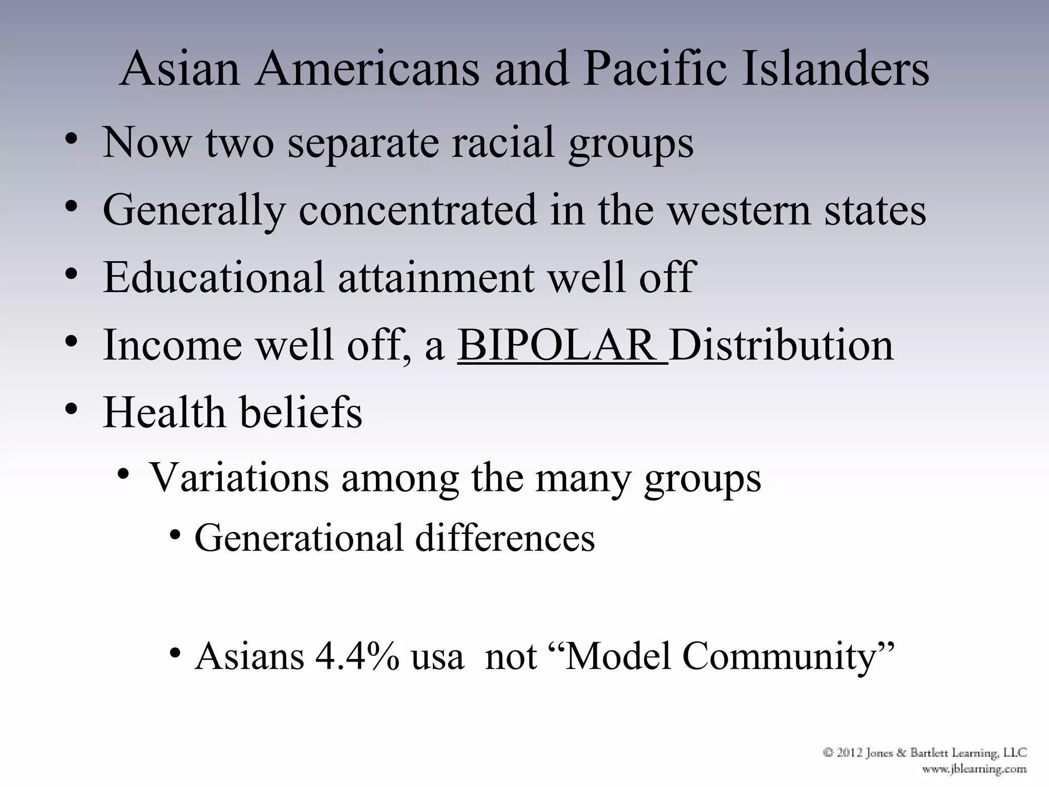 Asian Americans and Pacific Islanders
•   Now two separate racial groups
•   Generally concentrated in the western states
•   Educational attainment well off
•   Income well off, a BIPOLAR Distribution
•   Health beliefs
    • Variations among the many groups
       • Generational differences

       • Asians 4.4% usa not “Model Community”
 