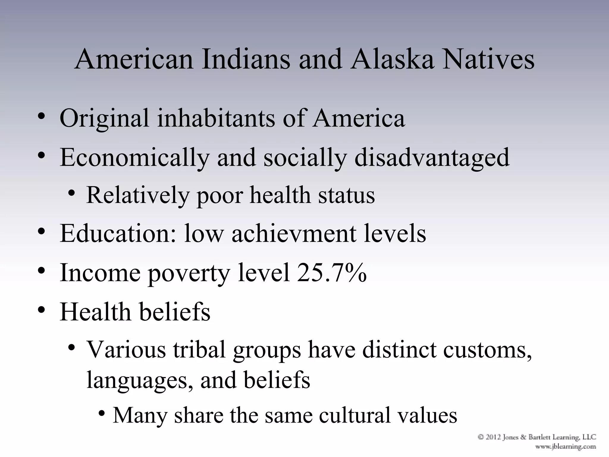 American Indians and Alaska Natives
• Original inhabitants of America
• Economically and socially disadvantaged
  • Relatively poor health status
• Education: low achievment levels
• Income poverty level 25.7%
• Health beliefs
  • Various tribal groups have distinct customs,
    languages, and beliefs
     • Many share the same cultural values
 