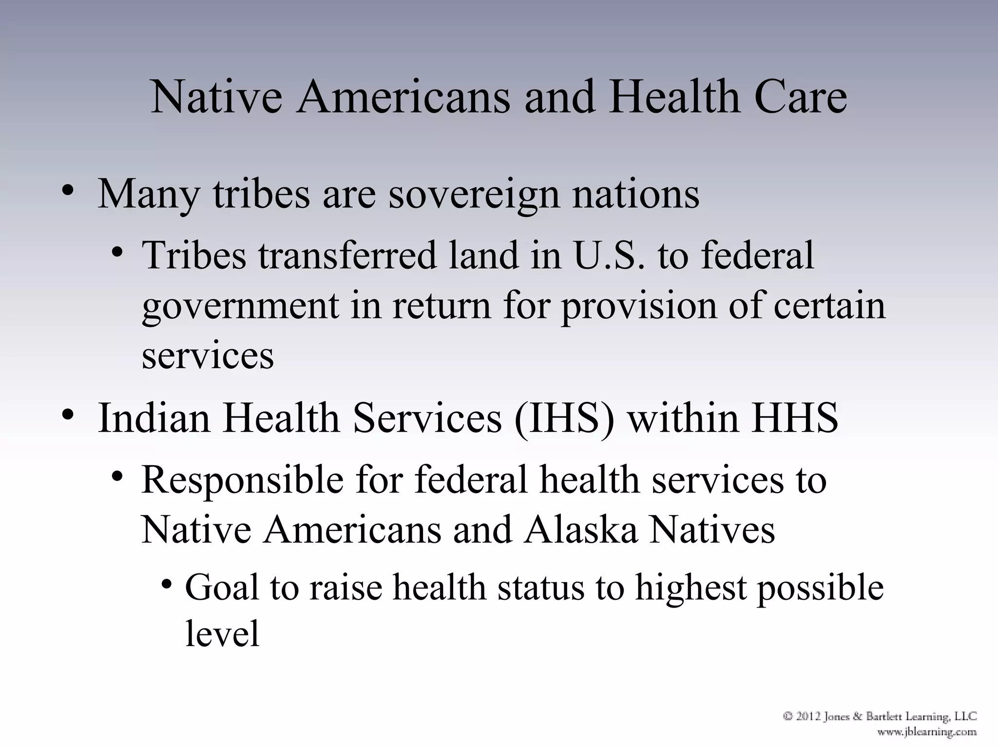 Native Americans and Health Care
• Many tribes are sovereign nations
  • Tribes transferred land in U.S. to federal
    government in return for provision of certain
    services
• Indian Health Services (IHS) within HHS
  • Responsible for federal health services to
    Native Americans and Alaska Natives
     • Goal to raise health status to highest possible
       level
 
