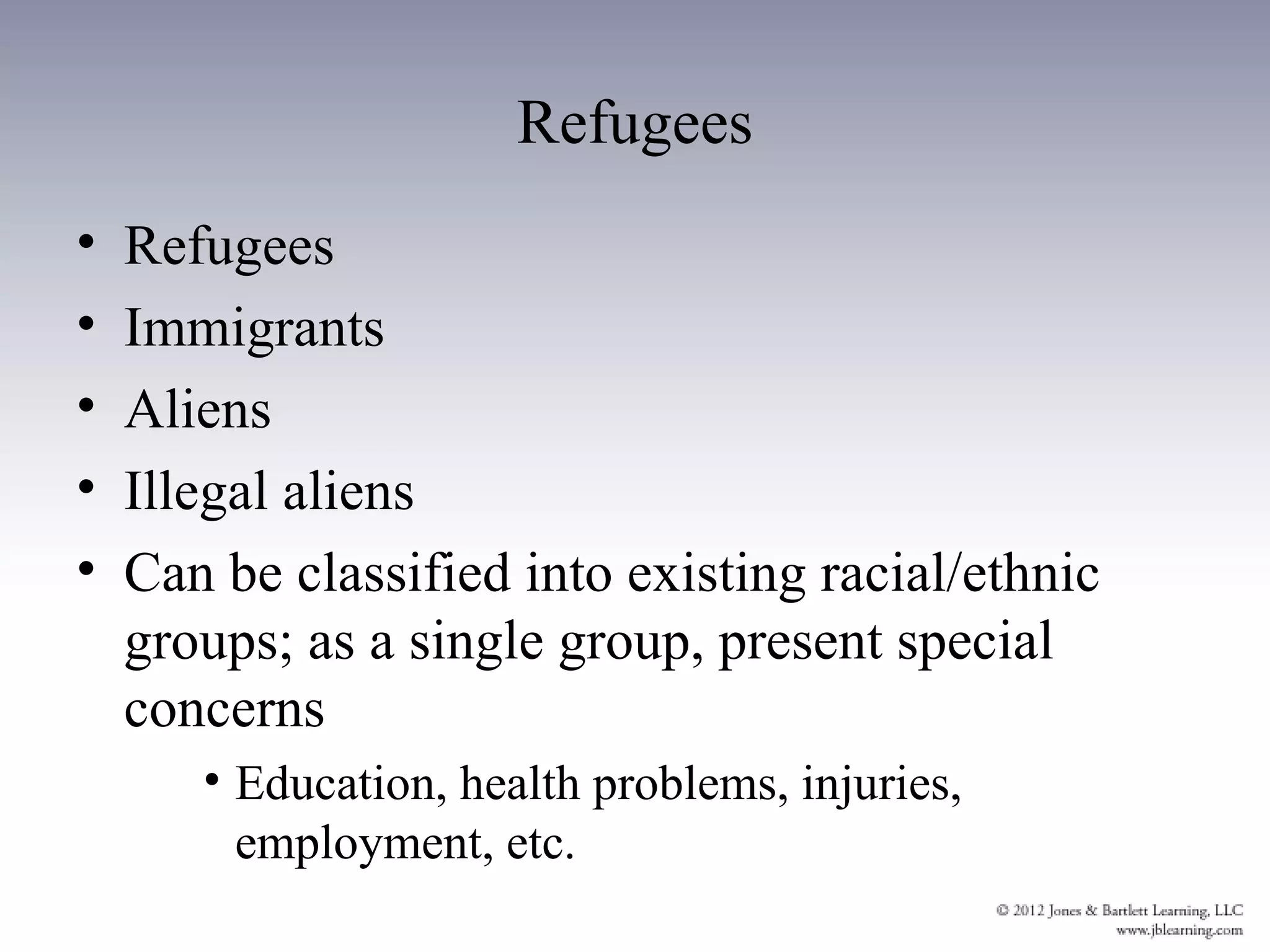 Refugees
•   Refugees
•   Immigrants
•   Aliens
•   Illegal aliens
•   Can be classified into existing racial/ethnic
    groups; as a single group, present special
    concerns
       • Education, health problems, injuries,
         employment, etc.
 