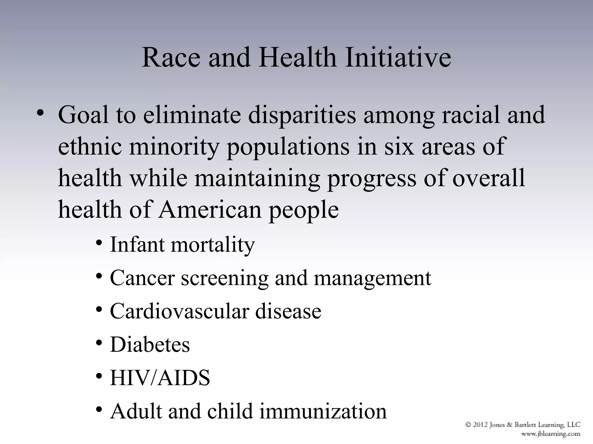 Race and Health Initiative
• Goal to eliminate disparities among racial and
  ethnic minority populations in six areas of
  health while maintaining progress of overall
  health of American people
     • Infant mortality
     • Cancer screening and management
     • Cardiovascular disease
     • Diabetes
     • HIV/AIDS
     • Adult and child immunization
 