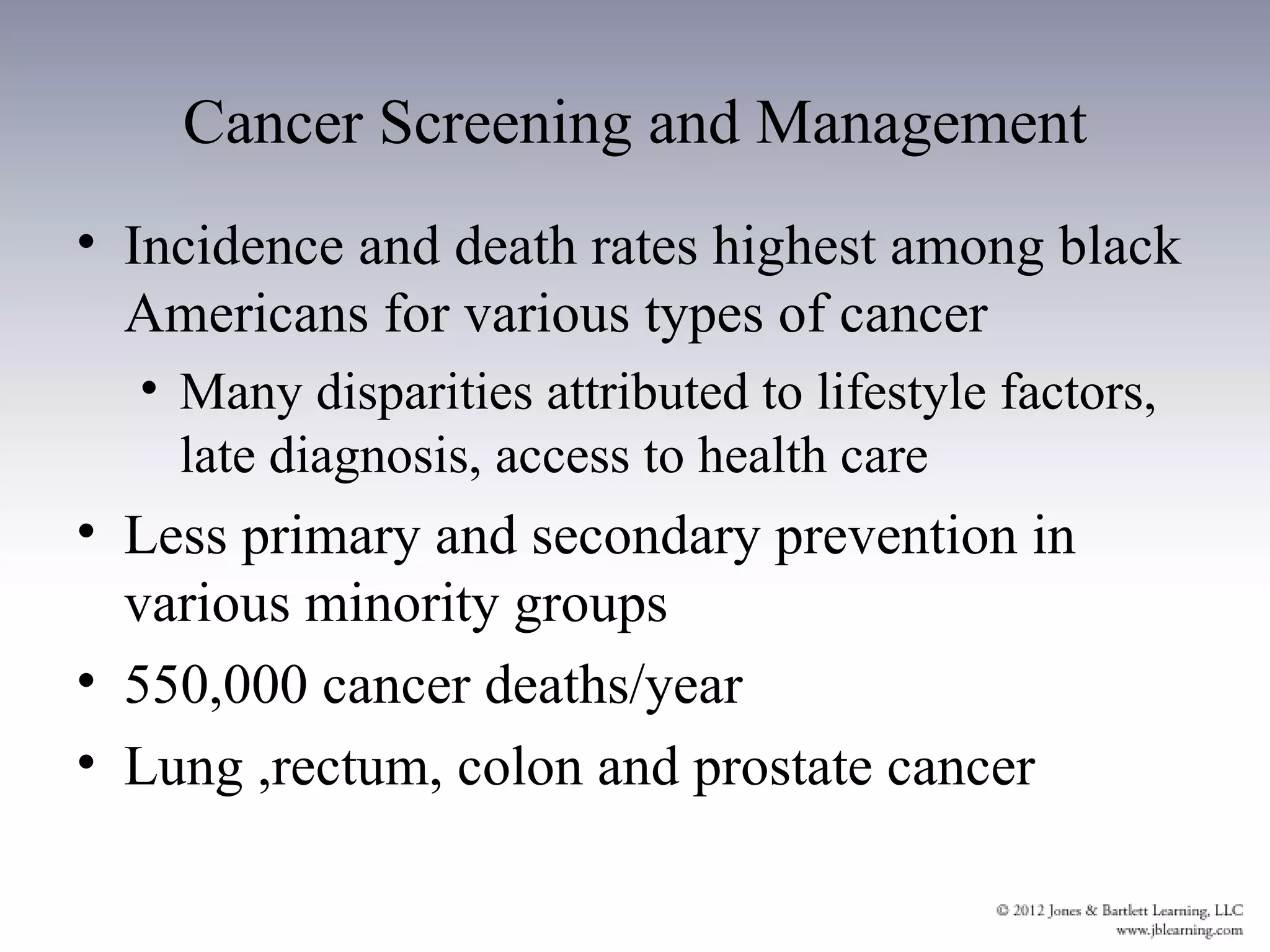 Cancer Screening and Management
• Incidence and death rates highest among black
  Americans for various types of cancer
  • Many disparities attributed to lifestyle factors,
    late diagnosis, access to health care
• Less primary and secondary prevention in
  various minority groups
• 550,000 cancer deaths/year
• Lung ,rectum, colon and prostate cancer
 