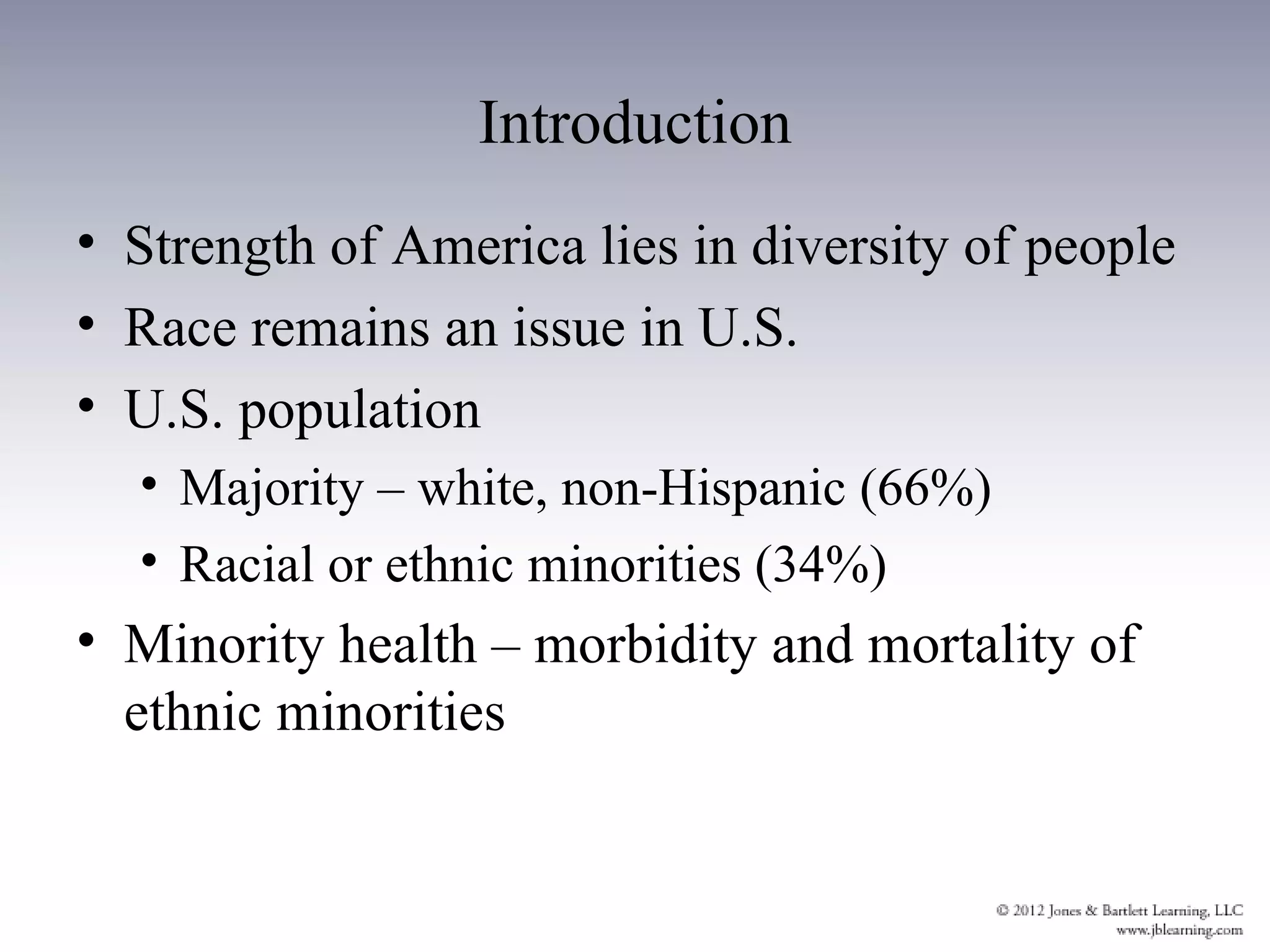Introduction
• Strength of America lies in diversity of people
• Race remains an issue in U.S.
• U.S. population
  • Majority – white, non-Hispanic (66%)
  • Racial or ethnic minorities (34%)
• Minority health – morbidity and mortality of
  ethnic minorities
 