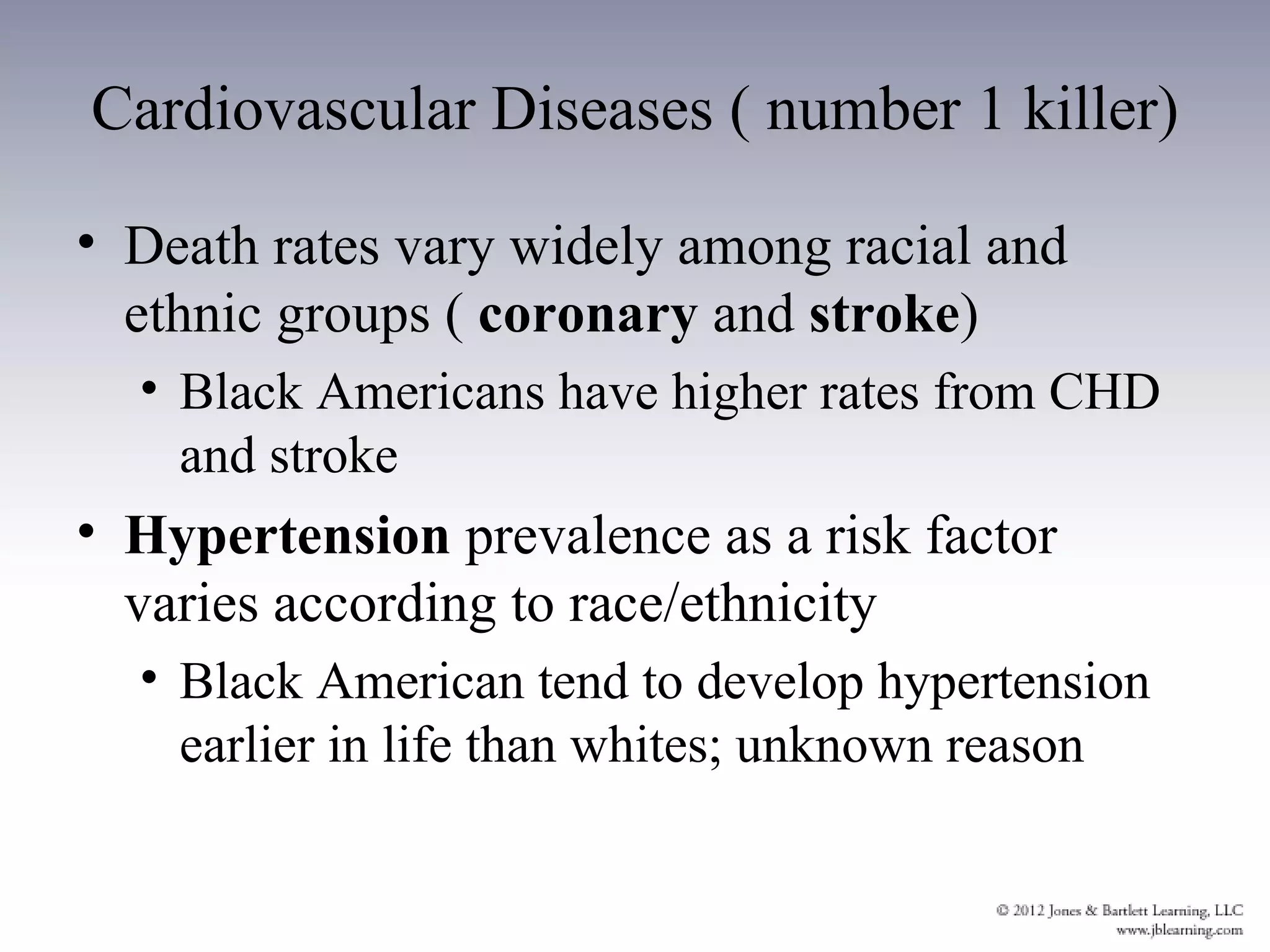 Cardiovascular Diseases ( number 1 killer)

• Death rates vary widely among racial and
  ethnic groups ( coronary and stroke)
  • Black Americans have higher rates from CHD
    and stroke
• Hypertension prevalence as a risk factor
  varies according to race/ethnicity
  • Black American tend to develop hypertension
    earlier in life than whites; unknown reason
 