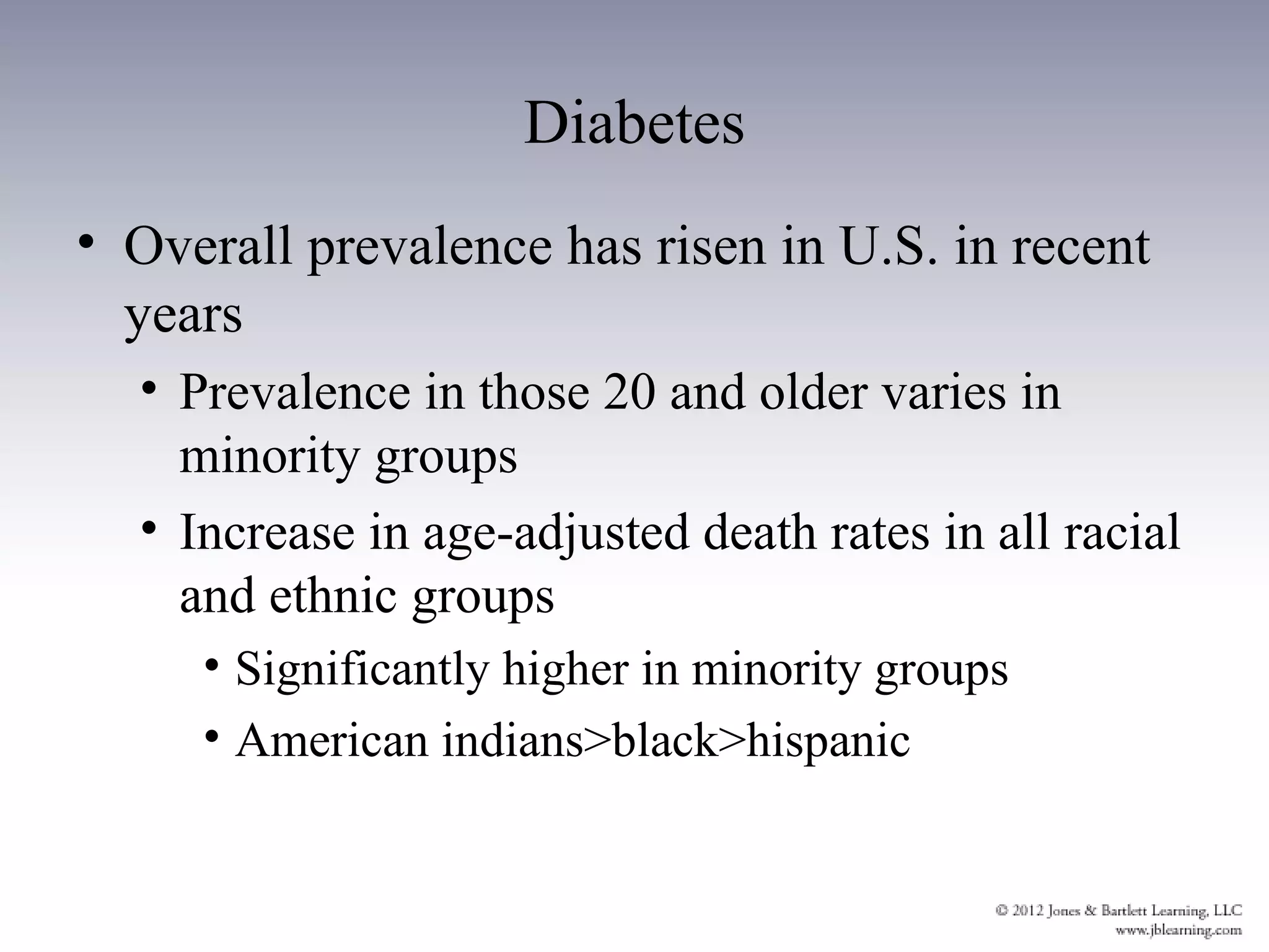 Diabetes
• Overall prevalence has risen in U.S. in recent
  years
  • Prevalence in those 20 and older varies in
    minority groups
  • Increase in age-adjusted death rates in all racial
    and ethnic groups
     • Significantly higher in minority groups
     • American indians>black>hispanic
 