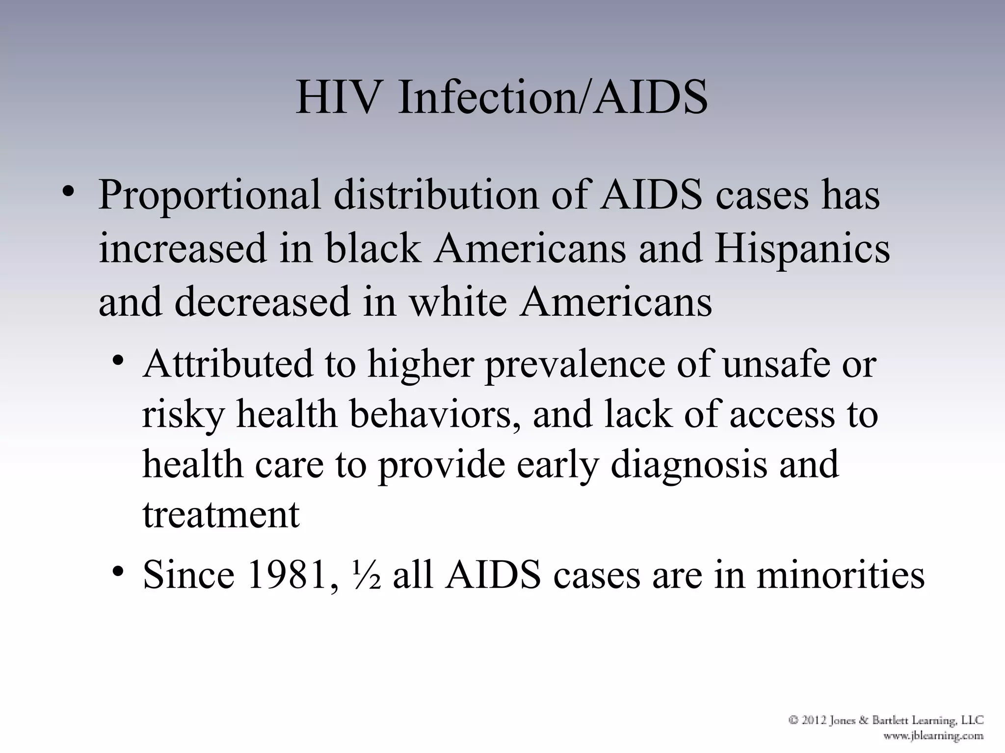 HIV Infection/AIDS
• Proportional distribution of AIDS cases has
  increased in black Americans and Hispanics
  and decreased in white Americans
  • Attributed to higher prevalence of unsafe or
    risky health behaviors, and lack of access to
    health care to provide early diagnosis and
    treatment
  • Since 1981, ½ all AIDS cases are in minorities
 