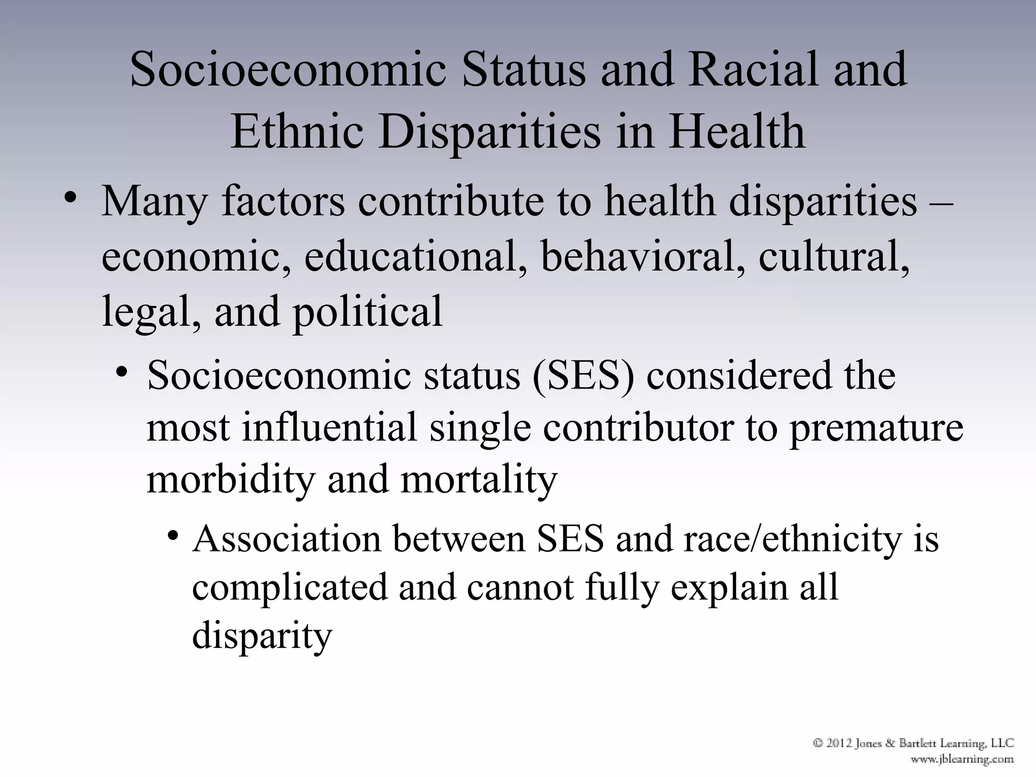 Socioeconomic Status and Racial and
       Ethnic Disparities in Health
• Many factors contribute to health disparities –
  economic, educational, behavioral, cultural,
  legal, and political
  • Socioeconomic status (SES) considered the
    most influential single contributor to premature
    morbidity and mortality
     • Association between SES and race/ethnicity is
       complicated and cannot fully explain all
       disparity
 