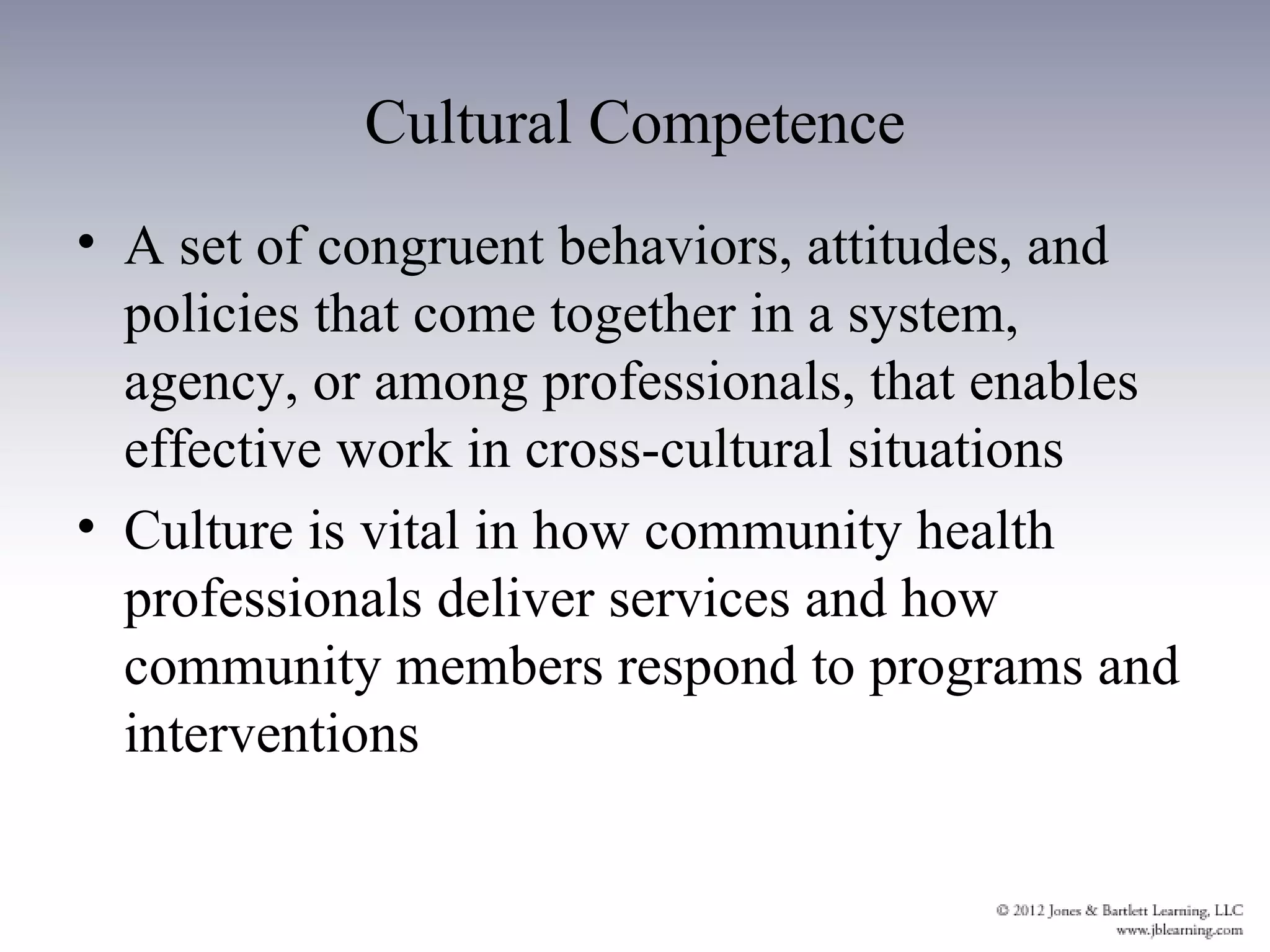 Cultural Competence
• A set of congruent behaviors, attitudes, and
  policies that come together in a system,
  agency, or among professionals, that enables
  effective work in cross-cultural situations
• Culture is vital in how community health
  professionals deliver services and how
  community members respond to programs and
  interventions
 