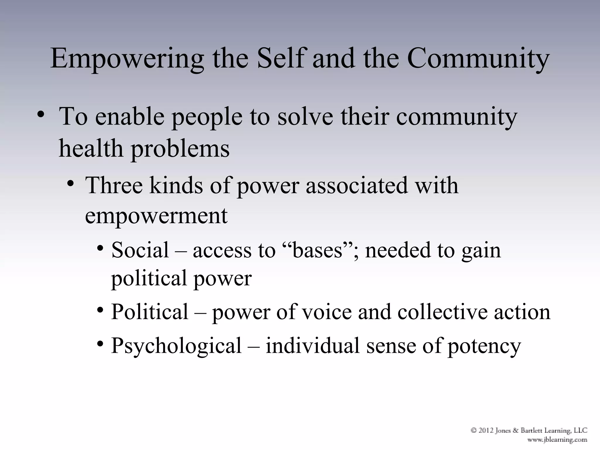 Empowering the Self and the Community
• To enable people to solve their community
  health problems
  • Three kinds of power associated with
    empowerment
     • Social – access to “bases”; needed to gain
       political power
     • Political – power of voice and collective action
     • Psychological – individual sense of potency
 