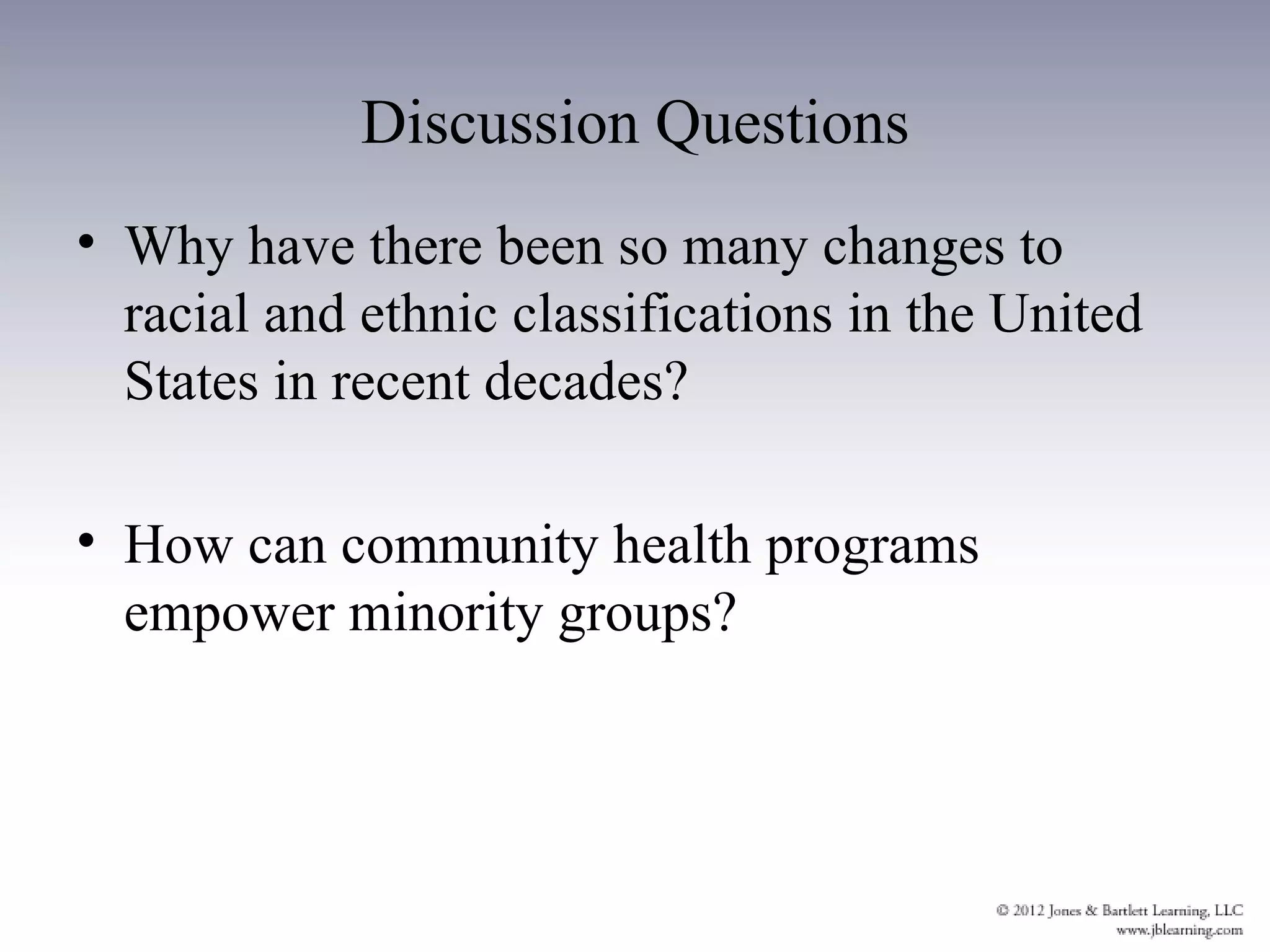 Discussion Questions
• Why have there been so many changes to
  racial and ethnic classifications in the United
  States in recent decades?

• How can community health programs
  empower minority groups?
 