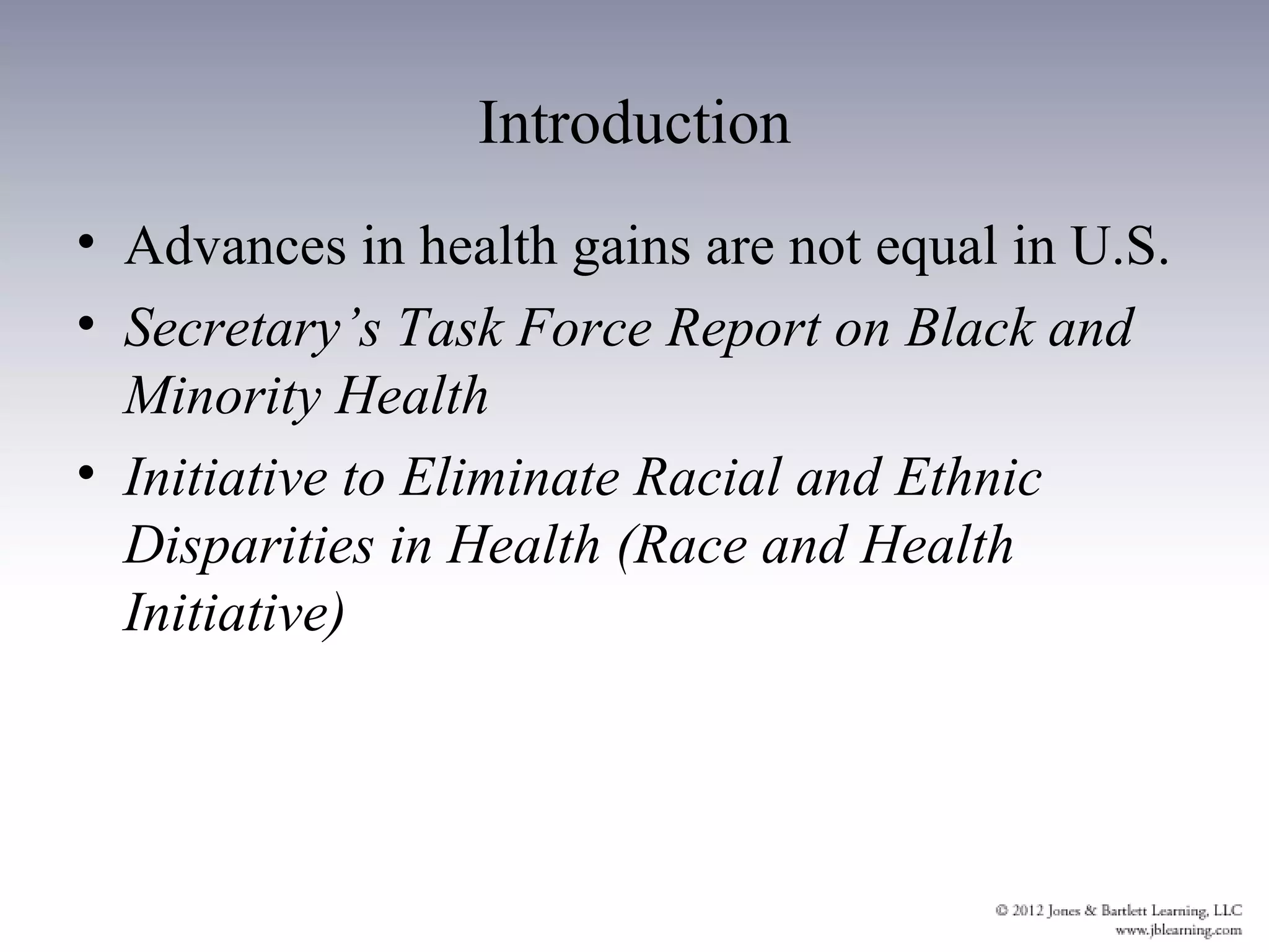 Introduction
• Advances in health gains are not equal in U.S.
• Secretary’s Task Force Report on Black and
  Minority Health
• Initiative to Eliminate Racial and Ethnic
  Disparities in Health (Race and Health
  Initiative)
 