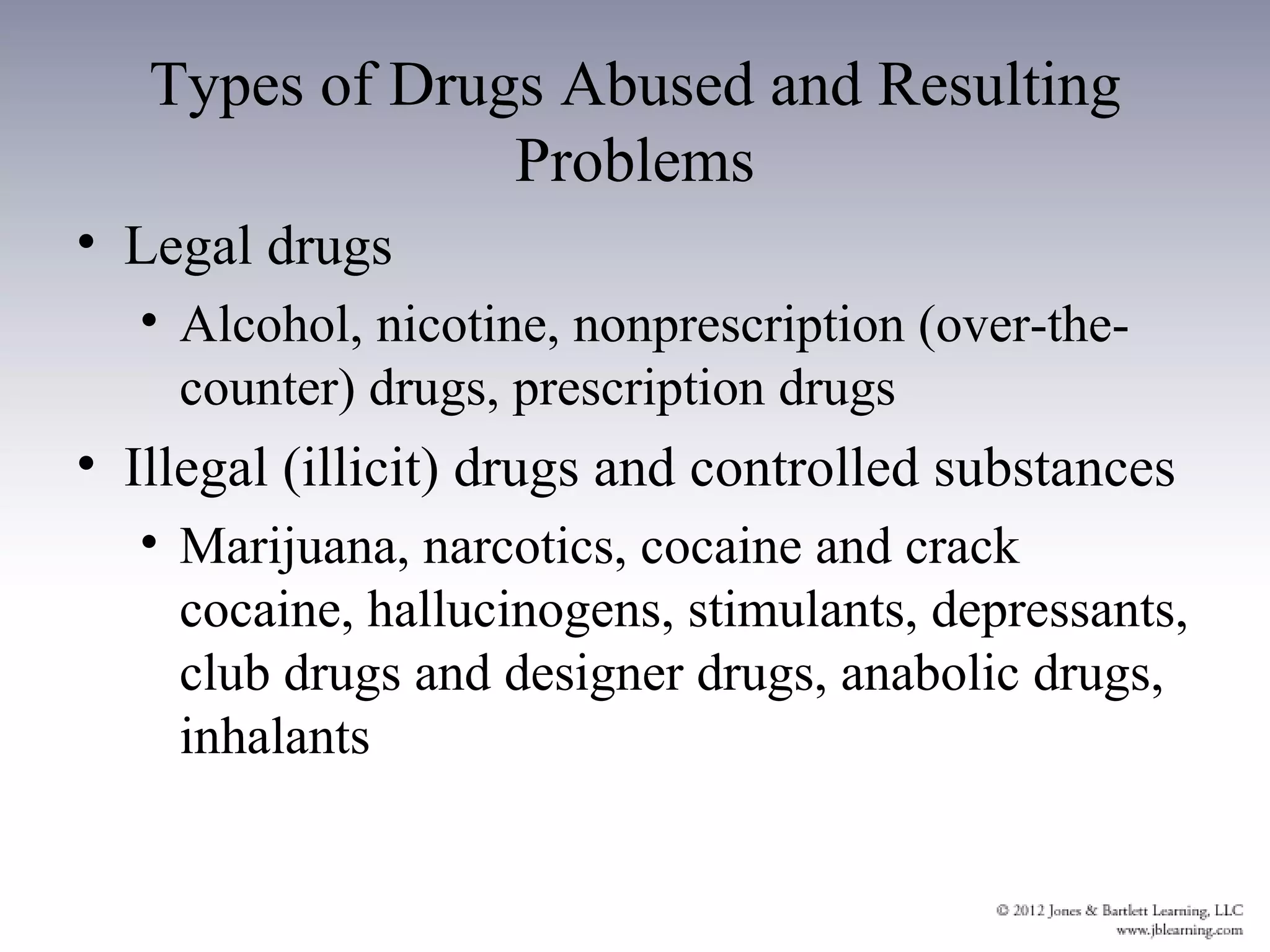 Types of Drugs Abused and Resulting
                Problems
• Legal drugs
  • Alcohol, nicotine, nonprescription (over-the-
    counter) drugs, prescription drugs
• Illegal (illicit) drugs and controlled substances
  • Marijuana, narcotics, cocaine and crack
    cocaine, hallucinogens, stimulants, depressants,
    club drugs and designer drugs, anabolic drugs,
    inhalants
 