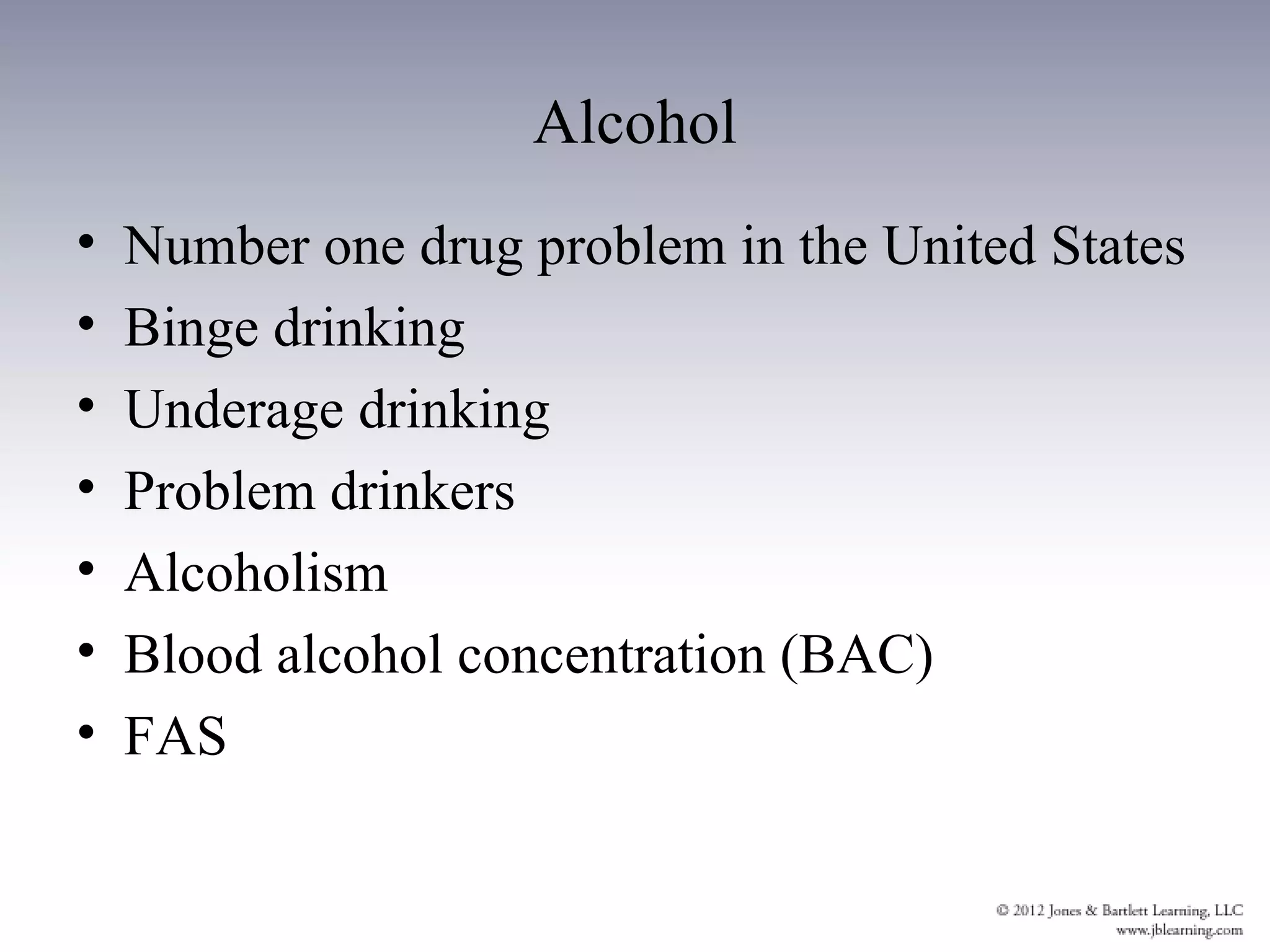Alcohol
•   Number one drug problem in the United States
•   Binge drinking
•   Underage drinking
•   Problem drinkers
•   Alcoholism
•   Blood alcohol concentration (BAC)
•   FAS
 