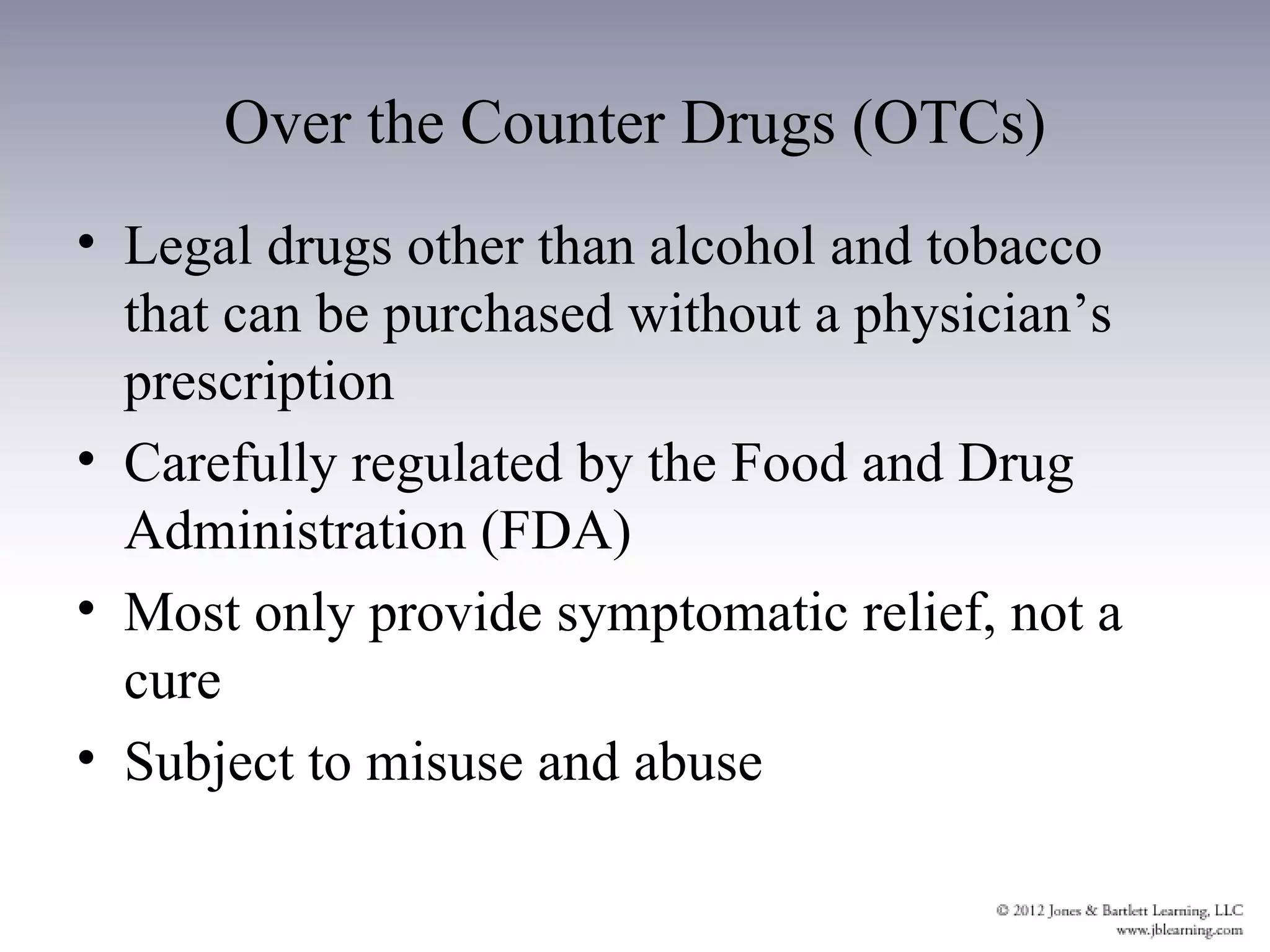 Over the Counter Drugs (OTCs)
• Legal drugs other than alcohol and tobacco
  that can be purchased without a physician’s
  prescription
• Carefully regulated by the Food and Drug
  Administration (FDA)
• Most only provide symptomatic relief, not a
  cure
• Subject to misuse and abuse
 
