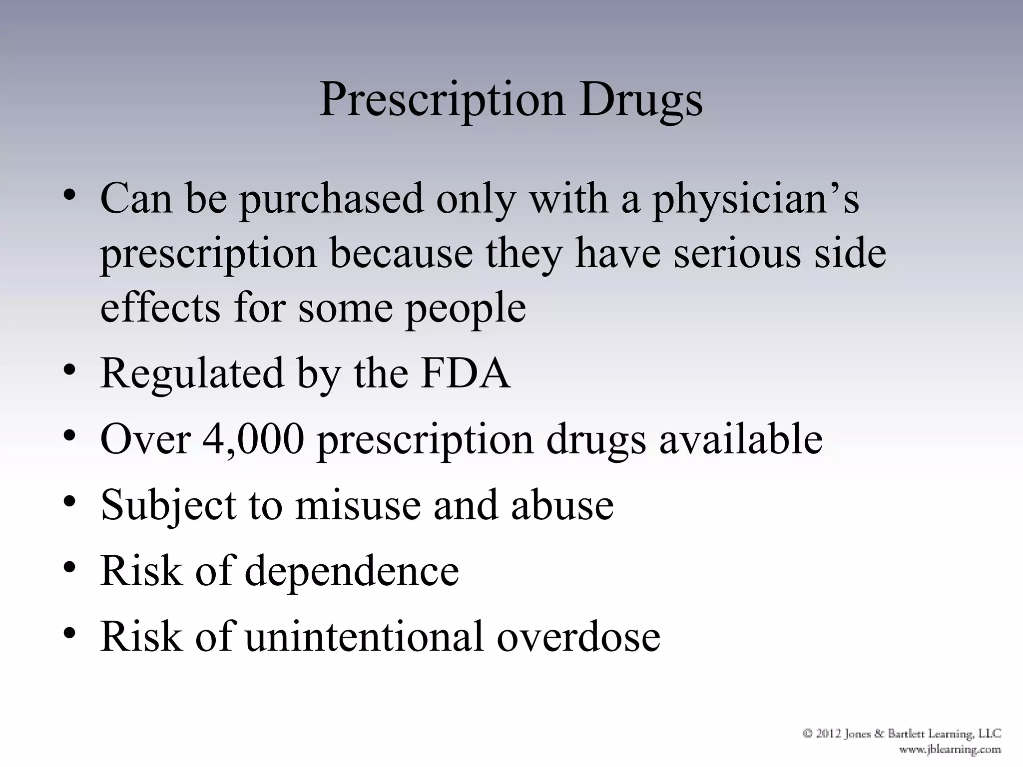 Prescription Drugs
• Can be purchased only with a physician’s
  prescription because they have serious side
  effects for some people
• Regulated by the FDA
• Over 4,000 prescription drugs available
• Subject to misuse and abuse
• Risk of dependence
• Risk of unintentional overdose
 