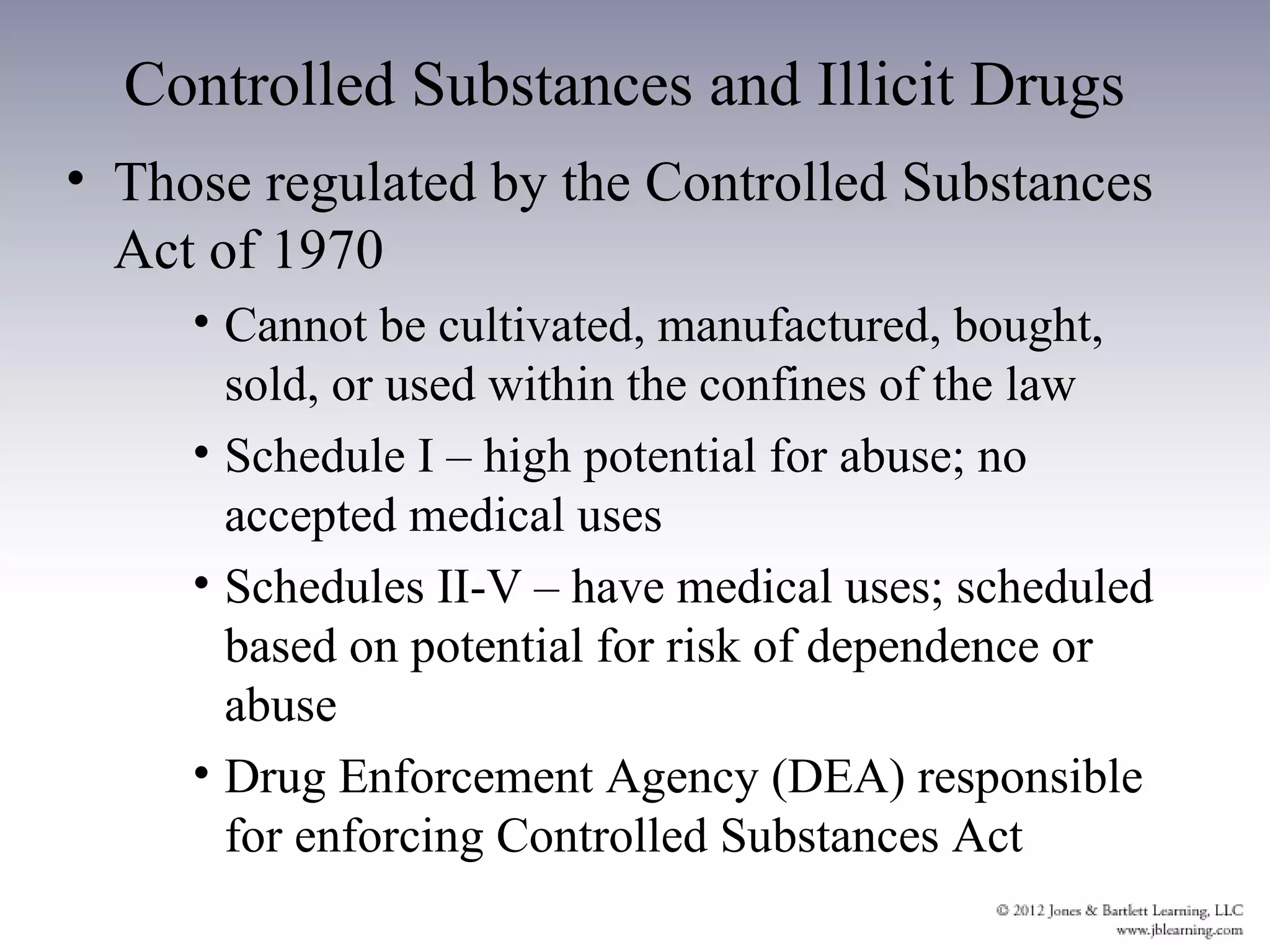 Controlled Substances and Illicit Drugs
• Those regulated by the Controlled Substances
  Act of 1970
     • Cannot be cultivated, manufactured, bought,
       sold, or used within the confines of the law
     • Schedule I – high potential for abuse; no
       accepted medical uses
     • Schedules II-V – have medical uses; scheduled
       based on potential for risk of dependence or
       abuse
     • Drug Enforcement Agency (DEA) responsible
       for enforcing Controlled Substances Act
 