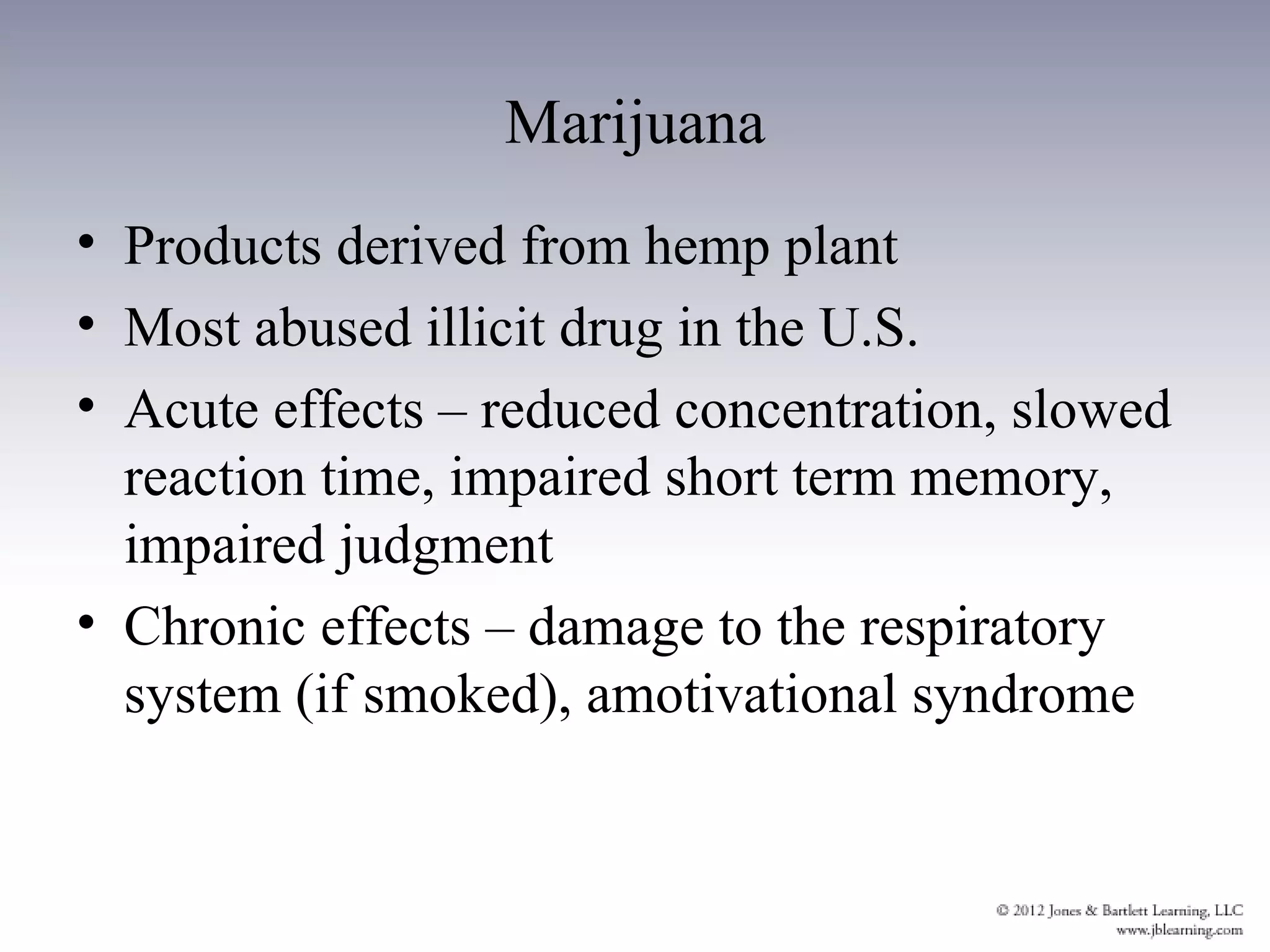 Marijuana
• Products derived from hemp plant
• Most abused illicit drug in the U.S.
• Acute effects – reduced concentration, slowed
  reaction time, impaired short term memory,
  impaired judgment
• Chronic effects – damage to the respiratory
  system (if smoked), amotivational syndrome
 