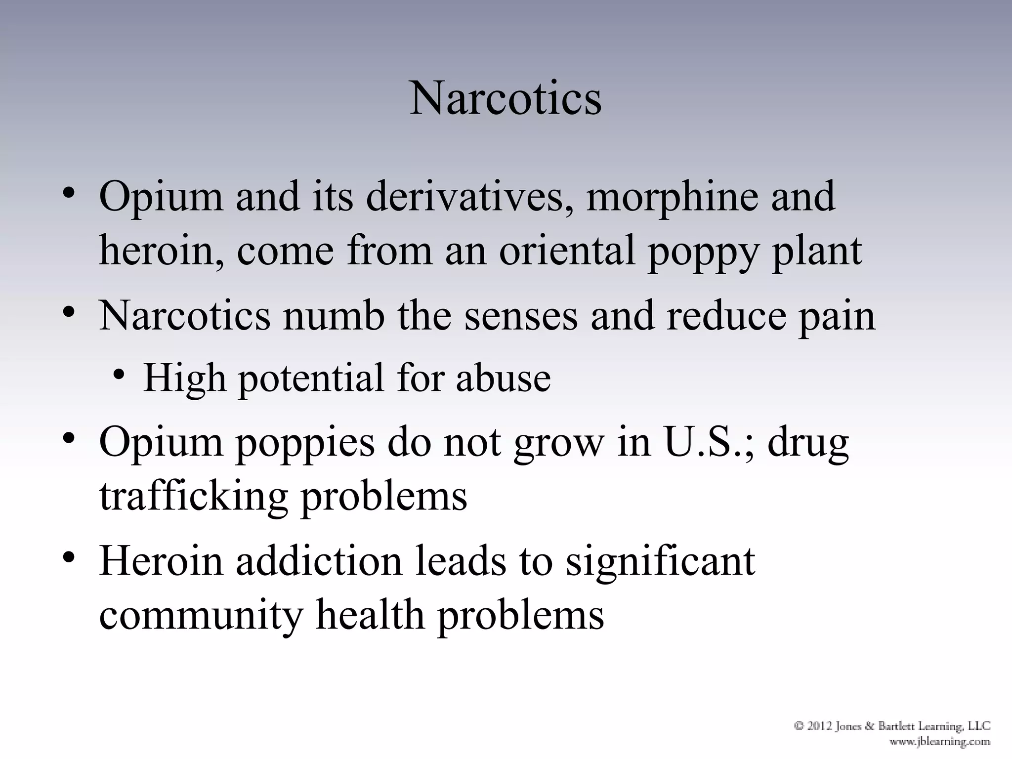Narcotics
• Opium and its derivatives, morphine and
  heroin, come from an oriental poppy plant
• Narcotics numb the senses and reduce pain
  • High potential for abuse
• Opium poppies do not grow in U.S.; drug
  trafficking problems
• Heroin addiction leads to significant
  community health problems
 