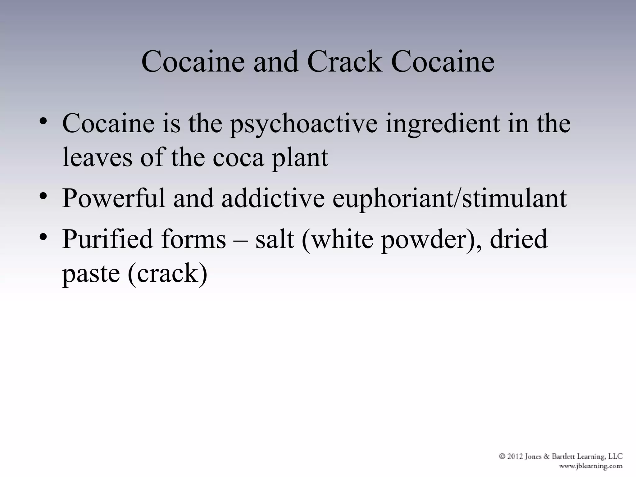 Cocaine and Crack Cocaine
• Cocaine is the psychoactive ingredient in the
  leaves of the coca plant
• Powerful and addictive euphoriant/stimulant
• Purified forms – salt (white powder), dried
  paste (crack)
 