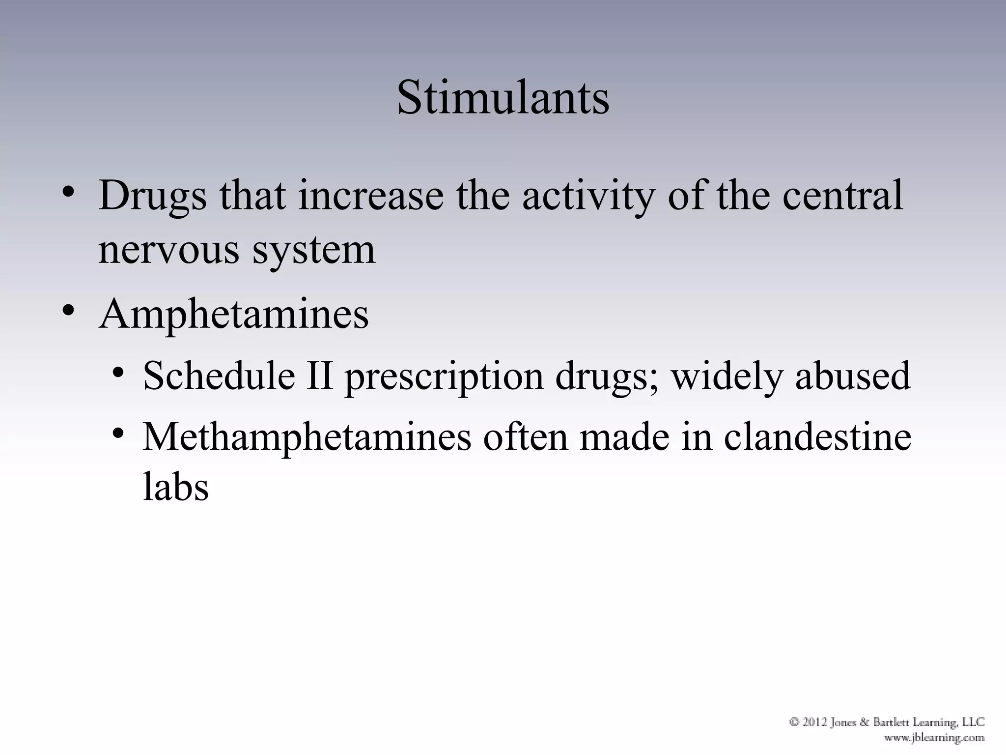 Stimulants
• Drugs that increase the activity of the central
  nervous system
• Amphetamines
  • Schedule II prescription drugs; widely abused
  • Methamphetamines often made in clandestine
    labs
 