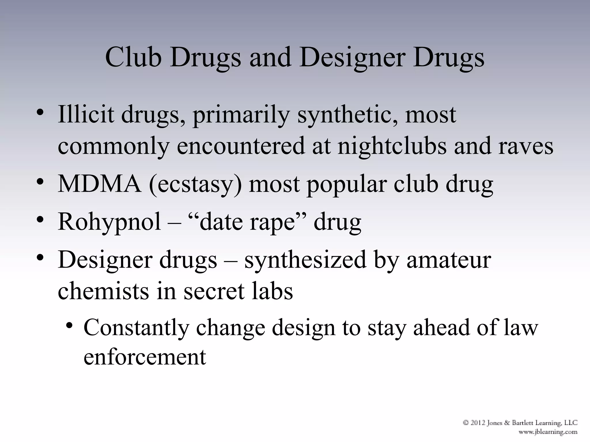 Club Drugs and Designer Drugs
• Illicit drugs, primarily synthetic, most
  commonly encountered at nightclubs and raves
• MDMA (ecstasy) most popular club drug
• Rohypnol – “date rape” drug
• Designer drugs – synthesized by amateur
  chemists in secret labs
  • Constantly change design to stay ahead of law
    enforcement
 